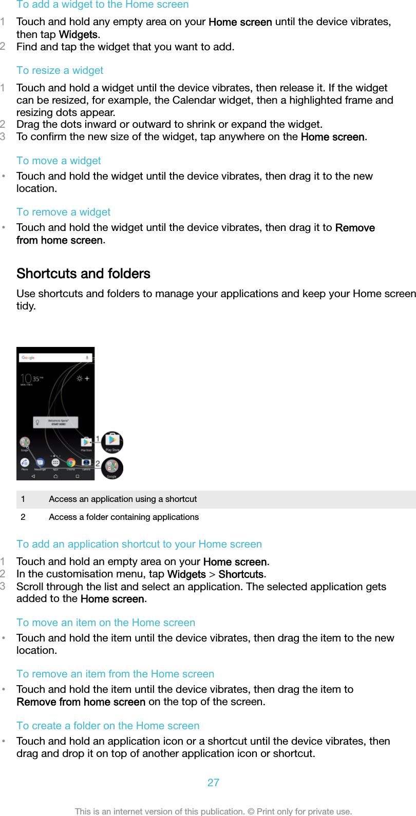 To add a widget to the Home screen1Touch and hold any empty area on your Home screen until the device vibrates,then tap Widgets.2Find and tap the widget that you want to add.To resize a widget1Touch and hold a widget until the device vibrates, then release it. If the widgetcan be resized, for example, the Calendar widget, then a highlighted frame andresizing dots appear.2Drag the dots inward or outward to shrink or expand the widget.3To conﬁrm the new size of the widget, tap anywhere on the Home screen.To move a widget•Touch and hold the widget until the device vibrates, then drag it to the newlocation.To remove a widget•Touch and hold the widget until the device vibrates, then drag it to Removefrom home screen.Shortcuts and foldersUse shortcuts and folders to manage your applications and keep your Home screentidy.1 Access an application using a shortcut2 Access a folder containing applicationsTo add an application shortcut to your Home screen1Touch and hold an empty area on your Home screen.2In the customisation menu, tap Widgets &gt; Shortcuts.3Scroll through the list and select an application. The selected application getsadded to the Home screen.To move an item on the Home screen•Touch and hold the item until the device vibrates, then drag the item to the newlocation.To remove an item from the Home screen•Touch and hold the item until the device vibrates, then drag the item toRemove from home screen on the top of the screen.To create a folder on the Home screen•Touch and hold an application icon or a shortcut until the device vibrates, thendrag and drop it on top of another application icon or shortcut.27This is an internet version of this publication. © Print only for private use.