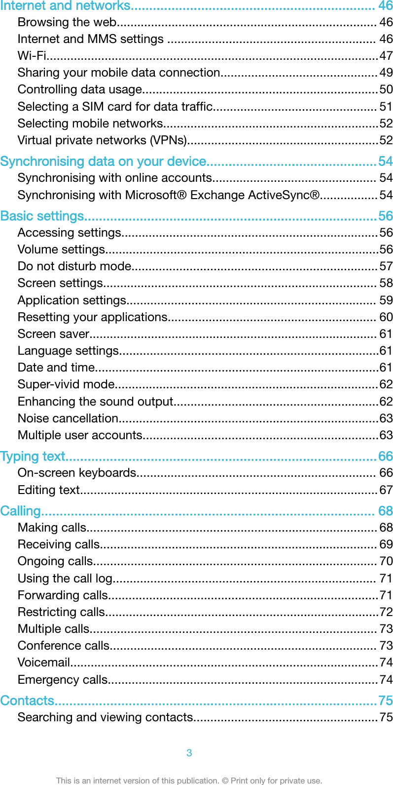 Internet and networks.................................................................. 46Browsing the web............................................................................ 46Internet and MMS settings ............................................................. 46Wi-Fi.................................................................................................47Sharing your mobile data connection.............................................. 49Controlling data usage.....................................................................50Selecting a SIM card for data trafﬁc................................................ 51Selecting mobile networks...............................................................52Virtual private networks (VPNs)........................................................52Synchronising data on your device..............................................54Synchronising with online accounts................................................ 54Synchronising with Microsoft® Exchange ActiveSync®................. 54Basic settings...............................................................................56Accessing settings...........................................................................56Volume settings................................................................................56Do not disturb mode........................................................................ 57Screen settings................................................................................ 58Application settings......................................................................... 59Resetting your applications............................................................. 60Screen saver.................................................................................... 61Language settings............................................................................61Date and time...................................................................................61Super-vivid mode.............................................................................62Enhancing the sound output............................................................62Noise cancellation............................................................................63Multiple user accounts.....................................................................63Typing text....................................................................................66On-screen keyboards...................................................................... 66Editing text....................................................................................... 67Calling.......................................................................................... 68Making calls..................................................................................... 68Receiving calls................................................................................. 69Ongoing calls................................................................................... 70Using the call log............................................................................. 71Forwarding calls...............................................................................71Restricting calls................................................................................72Multiple calls.................................................................................... 73Conference calls.............................................................................. 73Voicemail..........................................................................................74Emergency calls...............................................................................74Contacts.......................................................................................75Searching and viewing contacts......................................................753This is an internet version of this publication. © Print only for private use.