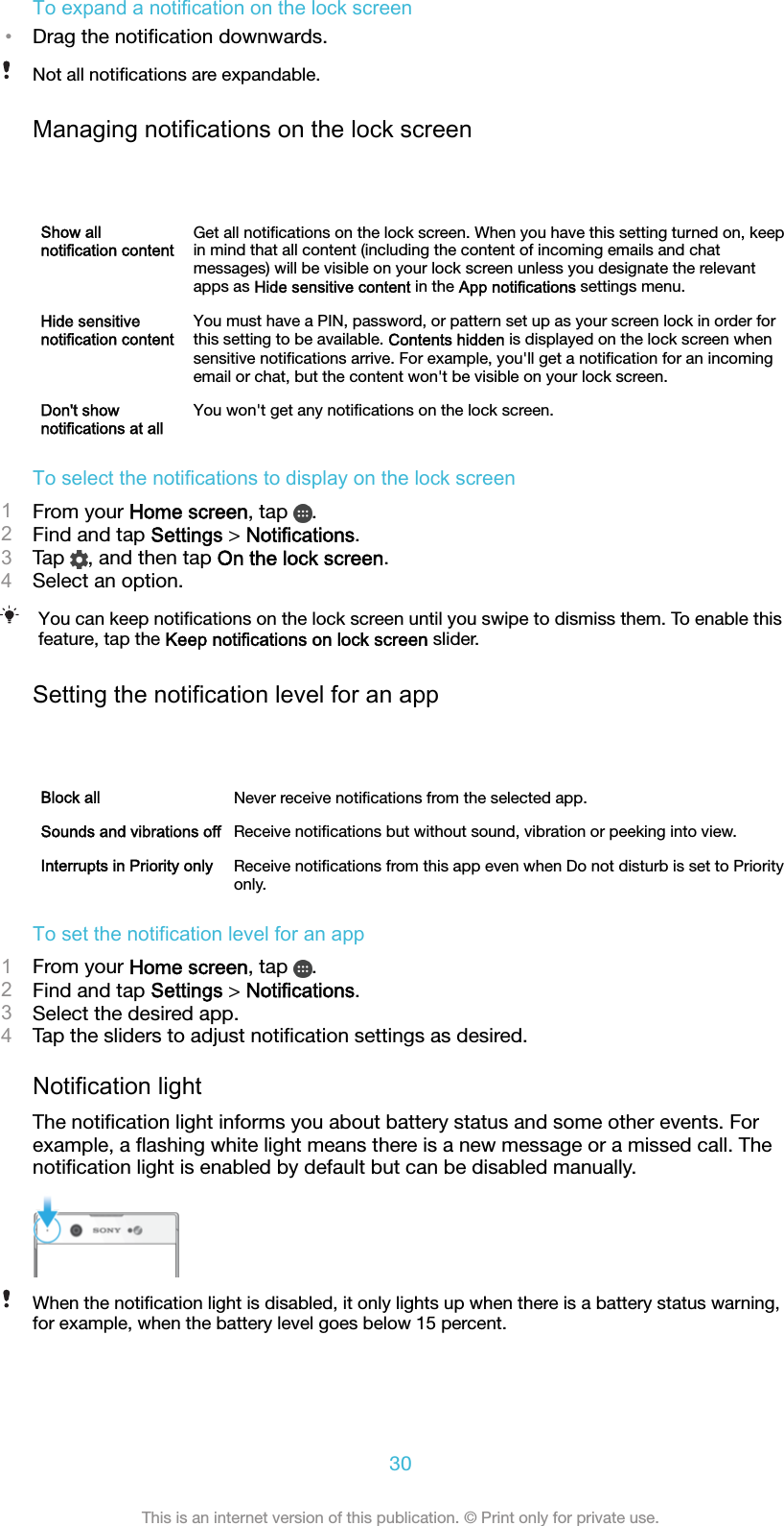 To expand a notification on the lock screen•Drag the notiﬁcation downwards.Not all notiﬁcations are expandable.Managing notifications on the lock screenShow allnotification contentGet all notiﬁcations on the lock screen. When you have this setting turned on, keepin mind that all content (including the content of incoming emails and chatmessages) will be visible on your lock screen unless you designate the relevantapps as Hide sensitive content in the App notifications settings menu.Hide sensitivenotification contentYou must have a PIN, password, or pattern set up as your screen lock in order forthis setting to be available. Contents hidden is displayed on the lock screen whensensitive notiﬁcations arrive. For example, you&apos;ll get a notiﬁcation for an incomingemail or chat, but the content won&apos;t be visible on your lock screen.Don&apos;t shownotifications at allYou won&apos;t get any notiﬁcations on the lock screen.To select the notifications to display on the lock screen1From your Home screen, tap  .2Find and tap Settings &gt; Notifications.3Tap  , and then tap On the lock screen.4Select an option.You can keep notiﬁcations on the lock screen until you swipe to dismiss them. To enable thisfeature, tap the Keep notifications on lock screen slider.Setting the notification level for an appBlock all Never receive notiﬁcations from the selected app.Sounds and vibrations off Receive notiﬁcations but without sound, vibration or peeking into view.Interrupts in Priority only Receive notiﬁcations from this app even when Do not disturb is set to Priorityonly.To set the notification level for an app1From your Home screen, tap  .2Find and tap Settings &gt; Notifications.3Select the desired app.4Tap the sliders to adjust notiﬁcation settings as desired.Notification lightThe notiﬁcation light informs you about battery status and some other events. Forexample, a ﬂashing white light means there is a new message or a missed call. Thenotiﬁcation light is enabled by default but can be disabled manually.When the notiﬁcation light is disabled, it only lights up when there is a battery status warning,for example, when the battery level goes below 15 percent.30This is an internet version of this publication. © Print only for private use.