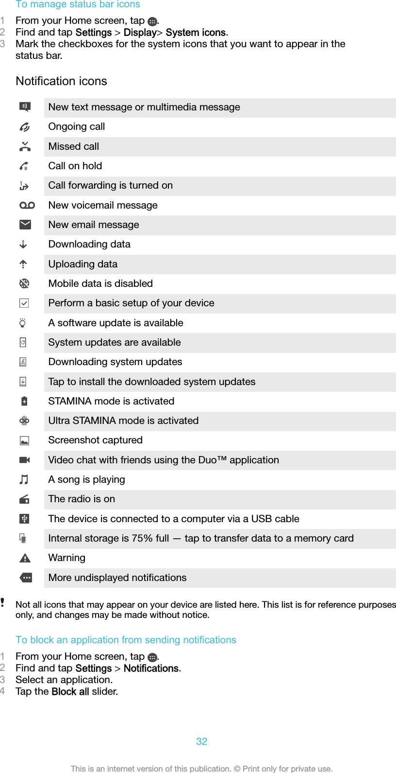 To manage status bar icons1From your Home screen, tap  .2Find and tap Settings &gt; Display&gt; System icons.3Mark the checkboxes for the system icons that you want to appear in thestatus bar.Notification iconsNew text message or multimedia messageOngoing callMissed callCall on holdCall forwarding is turned onNew voicemail messageNew email messageDownloading dataUploading dataMobile data is disabledPerform a basic setup of your deviceA software update is availableSystem updates are availableDownloading system updatesTap to install the downloaded system updatesSTAMINA mode is activatedUltra STAMINA mode is activatedScreenshot capturedVideo chat with friends using the Duo™ applicationA song is playingThe radio is onThe device is connected to a computer via a USB cableInternal storage is 75% full — tap to transfer data to a memory cardWarningMore undisplayed notiﬁcationsNot all icons that may appear on your device are listed here. This list is for reference purposesonly, and changes may be made without notice.To block an application from sending notifications1From your Home screen, tap  .2Find and tap Settings &gt; Notifications.3Select an application.4Tap the Block all slider.32This is an internet version of this publication. © Print only for private use.