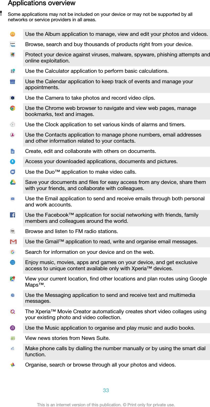 Applications overviewSome applications may not be included on your device or may not be supported by allnetworks or service providers in all areas.Use the Album application to manage, view and edit your photos and videos.Browse, search and buy thousands of products right from your device.Protect your device against viruses, malware, spyware, phishing attempts andonline exploitation.Use the Calculator application to perform basic calculations.Use the Calendar application to keep track of events and manage yourappointments.Use the Camera to take photos and record video clips.Use the Chrome web browser to navigate and view web pages, managebookmarks, text and images.Use the Clock application to set various kinds of alarms and timers.Use the Contacts application to manage phone numbers, email addressesand other information related to your contacts.Create, edit and collaborate with others on documents.Access your downloaded applications, documents and pictures.Use the Duo™ application to make video calls.Save your documents and ﬁles for easy access from any device, share themwith your friends, and collaborate with colleagues.Use the Email application to send and receive emails through both personaland work accounts.Use the Facebook™ application for social networking with friends, familymembers and colleagues around the world.Browse and listen to FM radio stations.Use the Gmail™ application to read, write and organise email messages.Search for information on your device and on the web.Enjoy music, movies, apps and games on your device, and get exclusiveaccess to unique content available only with Xperia™ devices.View your current location, ﬁnd other locations and plan routes using GoogleMaps™.Use the Messaging application to send and receive text and multimediamessages.The Xperia™ Movie Creator automatically creates short video collages usingyour existing photo and video collection.Use the Music application to organise and play music and audio books.View news stories from News Suite.Make phone calls by dialling the number manually or by using the smart dialfunction.Organise, search or browse through all your photos and videos.33This is an internet version of this publication. © Print only for private use.