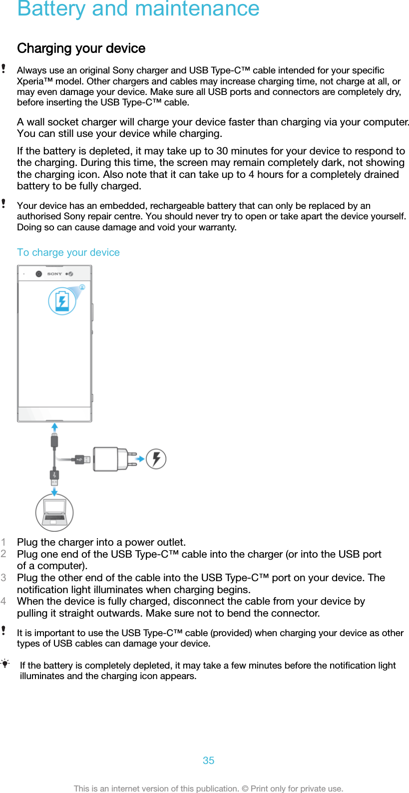 Battery and maintenanceCharging your deviceAlways use an original Sony charger and USB Type-C™ cable intended for your speciﬁcXperia™ model. Other chargers and cables may increase charging time, not charge at all, ormay even damage your device. Make sure all USB ports and connectors are completely dry,before inserting the USB Type-C™ cable.A wall socket charger will charge your device faster than charging via your computer.You can still use your device while charging.If the battery is depleted, it may take up to 30 minutes for your device to respond tothe charging. During this time, the screen may remain completely dark, not showingthe charging icon. Also note that it can take up to 4 hours for a completely drainedbattery to be fully charged.Your device has an embedded, rechargeable battery that can only be replaced by anauthorised Sony repair centre. You should never try to open or take apart the device yourself.Doing so can cause damage and void your warranty.To charge your device1Plug the charger into a power outlet.2Plug one end of the USB Type-C™ cable into the charger (or into the USB portof a computer).3Plug the other end of the cable into the USB Type-C™ port on your device. Thenotiﬁcation light illuminates when charging begins.4When the device is fully charged, disconnect the cable from your device bypulling it straight outwards. Make sure not to bend the connector.It is important to use the USB Type-C™ cable (provided) when charging your device as othertypes of USB cables can damage your device.If the battery is completely depleted, it may take a few minutes before the notiﬁcation lightilluminates and the charging icon appears.35This is an internet version of this publication. © Print only for private use.