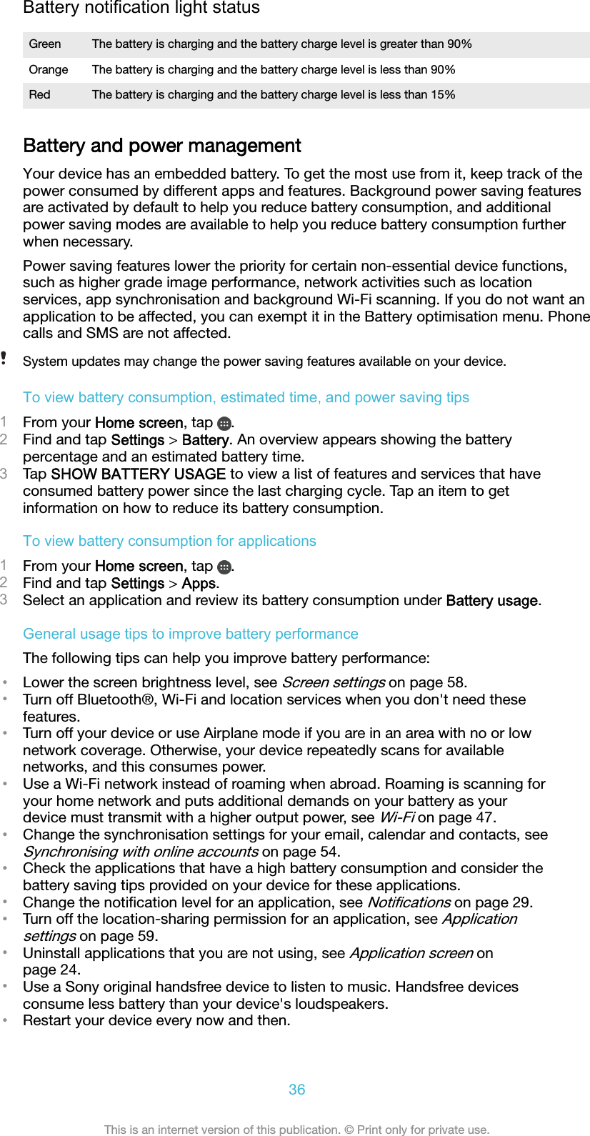 Battery notification light statusGreen The battery is charging and the battery charge level is greater than 90%Orange The battery is charging and the battery charge level is less than 90%Red The battery is charging and the battery charge level is less than 15%Battery and power managementYour device has an embedded battery. To get the most use from it, keep track of thepower consumed by different apps and features. Background power saving featuresare activated by default to help you reduce battery consumption, and additionalpower saving modes are available to help you reduce battery consumption furtherwhen necessary.Power saving features lower the priority for certain non-essential device functions,such as higher grade image performance, network activities such as locationservices, app synchronisation and background Wi-Fi scanning. If you do not want anapplication to be affected, you can exempt it in the Battery optimisation menu. Phonecalls and SMS are not affected.System updates may change the power saving features available on your device.To view battery consumption, estimated time, and power saving tips1From your Home screen, tap  .2Find and tap Settings &gt; Battery. An overview appears showing the batterypercentage and an estimated battery time.3Tap SHOW BATTERY USAGE to view a list of features and services that haveconsumed battery power since the last charging cycle. Tap an item to getinformation on how to reduce its battery consumption.To view battery consumption for applications1From your Home screen, tap  .2Find and tap Settings &gt; Apps.3Select an application and review its battery consumption under Battery usage.General usage tips to improve battery performanceThe following tips can help you improve battery performance:•Lower the screen brightness level, see Screen settings on page 58.•Turn off Bluetooth®, Wi-Fi and location services when you don&apos;t need thesefeatures.•Turn off your device or use Airplane mode if you are in an area with no or lownetwork coverage. Otherwise, your device repeatedly scans for availablenetworks, and this consumes power.•Use a Wi-Fi network instead of roaming when abroad. Roaming is scanning foryour home network and puts additional demands on your battery as yourdevice must transmit with a higher output power, see Wi-Fi on page 47.•Change the synchronisation settings for your email, calendar and contacts, seeSynchronising with online accounts on page 54.•Check the applications that have a high battery consumption and consider thebattery saving tips provided on your device for these applications.•Change the notiﬁcation level for an application, see Notiﬁcations on page 29.•Turn off the location-sharing permission for an application, see Applicationsettings on page 59.•Uninstall applications that you are not using, see Application screen onpage 24.•Use a Sony original handsfree device to listen to music. Handsfree devicesconsume less battery than your device&apos;s loudspeakers.•Restart your device every now and then.36This is an internet version of this publication. © Print only for private use.
