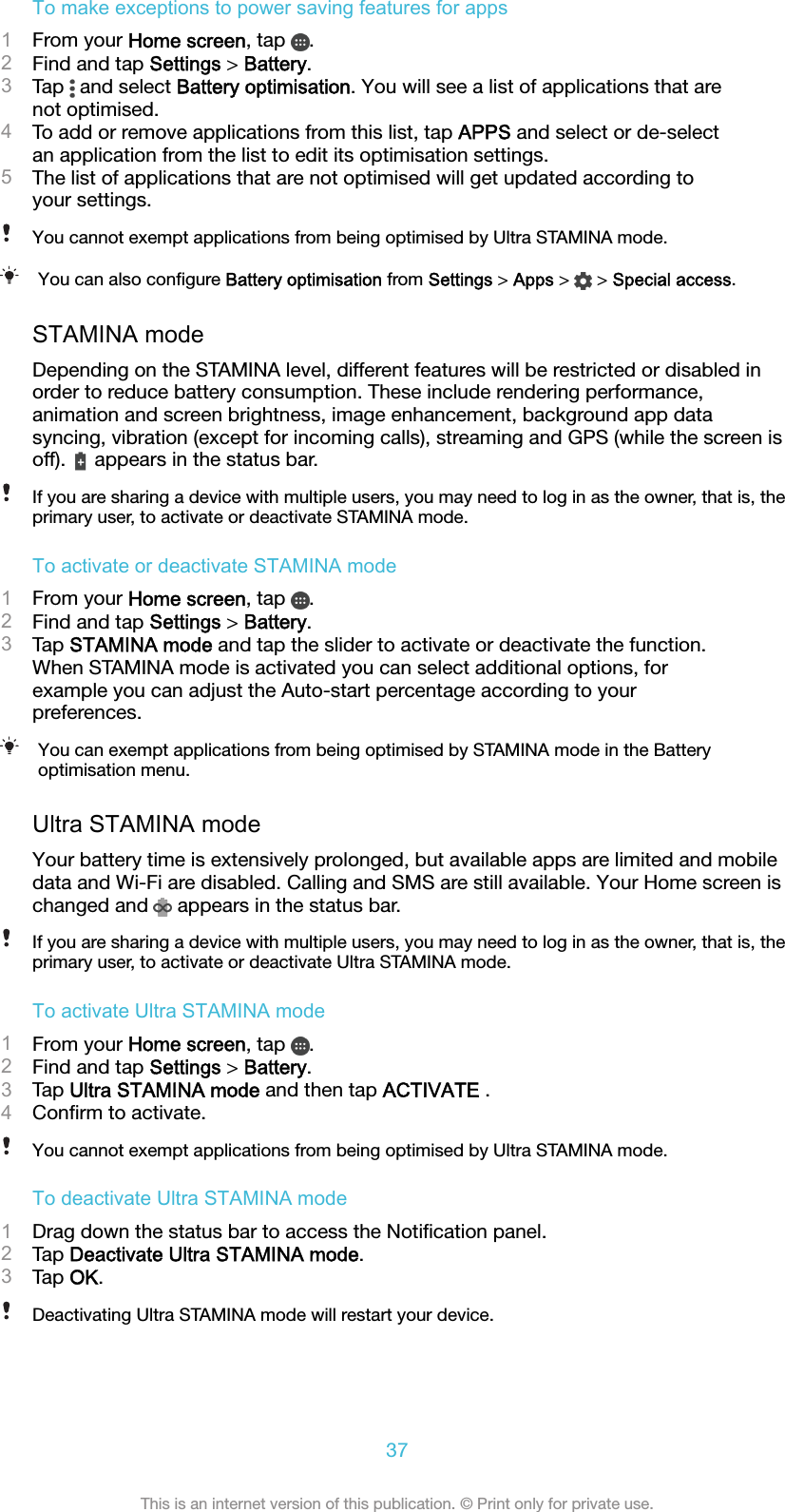 To make exceptions to power saving features for apps1From your Home screen, tap  .2Find and tap Settings &gt; Battery.3Tap   and select Battery optimisation. You will see a list of applications that arenot optimised.4To add or remove applications from this list, tap APPS and select or de-selectan application from the list to edit its optimisation settings.5The list of applications that are not optimised will get updated according toyour settings.You cannot exempt applications from being optimised by Ultra STAMINA mode.You can also conﬁgure Battery optimisation from Settings &gt; Apps &gt;   &gt; Special access.STAMINA modeDepending on the STAMINA level, different features will be restricted or disabled inorder to reduce battery consumption. These include rendering performance,animation and screen brightness, image enhancement, background app datasyncing, vibration (except for incoming calls), streaming and GPS (while the screen isoff).   appears in the status bar.If you are sharing a device with multiple users, you may need to log in as the owner, that is, theprimary user, to activate or deactivate STAMINA mode.To activate or deactivate STAMINA mode1From your Home screen, tap  .2Find and tap Settings &gt; Battery.3Tap STAMINA mode and tap the slider to activate or deactivate the function.When STAMINA mode is activated you can select additional options, forexample you can adjust the Auto-start percentage according to yourpreferences.You can exempt applications from being optimised by STAMINA mode in the Batteryoptimisation menu.Ultra STAMINA modeYour battery time is extensively prolonged, but available apps are limited and mobiledata and Wi-Fi are disabled. Calling and SMS are still available. Your Home screen ischanged and   appears in the status bar.If you are sharing a device with multiple users, you may need to log in as the owner, that is, theprimary user, to activate or deactivate Ultra STAMINA mode.To activate Ultra STAMINA mode1From your Home screen, tap  .2Find and tap Settings &gt; Battery.3Tap Ultra STAMINA mode and then tap ACTIVATE .4Conﬁrm to activate.You cannot exempt applications from being optimised by Ultra STAMINA mode.To deactivate Ultra STAMINA mode1Drag down the status bar to access the Notiﬁcation panel.2Tap Deactivate Ultra STAMINA mode.3Tap OK.Deactivating Ultra STAMINA mode will restart your device.37This is an internet version of this publication. © Print only for private use.