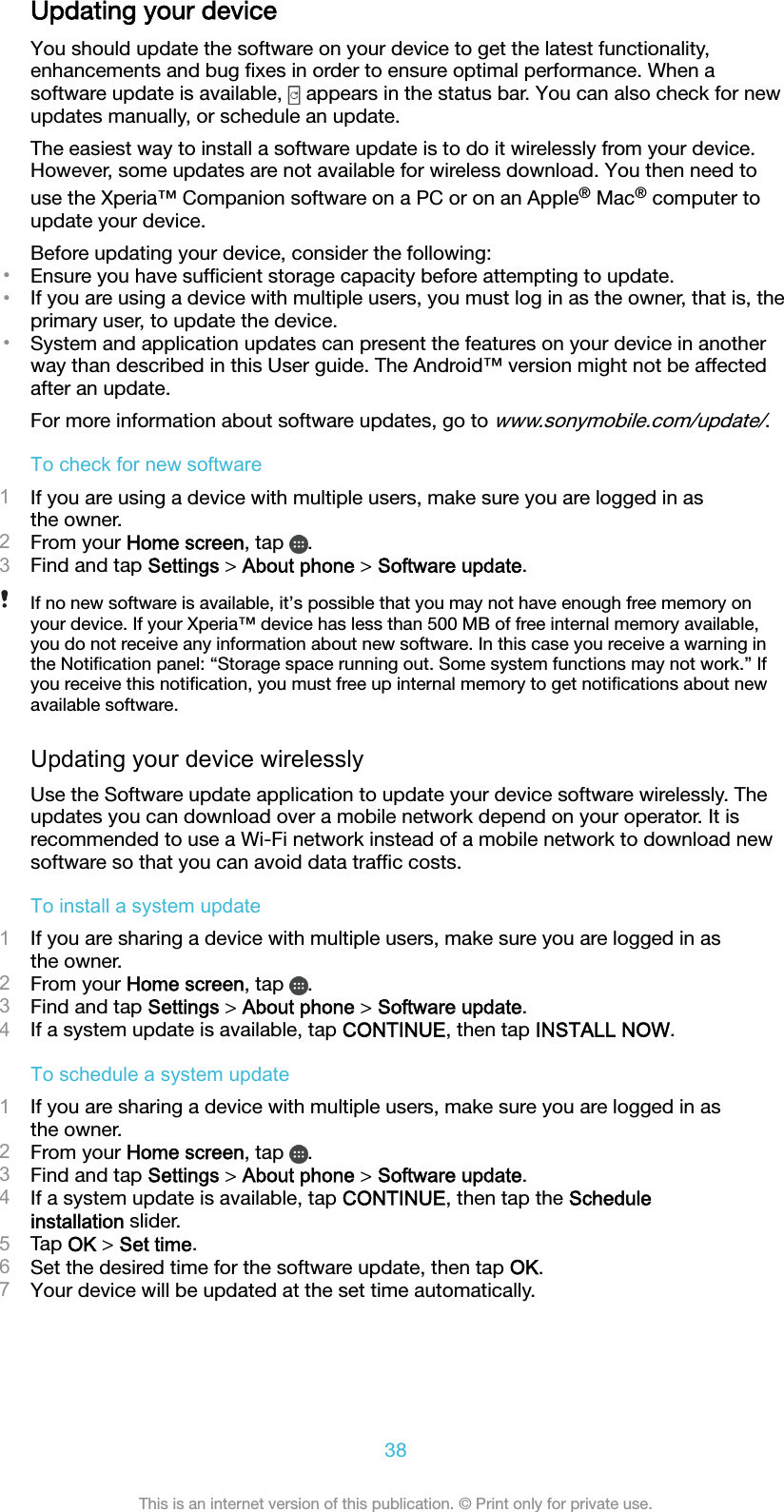 Updating your deviceYou should update the software on your device to get the latest functionality,enhancements and bug ﬁxes in order to ensure optimal performance. When asoftware update is available,   appears in the status bar. You can also check for newupdates manually, or schedule an update.The easiest way to install a software update is to do it wirelessly from your device.However, some updates are not available for wireless download. You then need touse the Xperia™ Companion software on a PC or on an Apple® Mac® computer toupdate your device.Before updating your device, consider the following:•Ensure you have sufﬁcient storage capacity before attempting to update.•If you are using a device with multiple users, you must log in as the owner, that is, theprimary user, to update the device.•System and application updates can present the features on your device in anotherway than described in this User guide. The Android™ version might not be affectedafter an update.For more information about software updates, go to www.sonymobile.com/update/.To check for new software1If you are using a device with multiple users, make sure you are logged in asthe owner.2From your Home screen, tap  .3Find and tap Settings &gt; About phone &gt; Software update.If no new software is available, it’s possible that you may not have enough free memory onyour device. If your Xperia™ device has less than 500 MB of free internal memory available,you do not receive any information about new software. In this case you receive a warning inthe Notiﬁcation panel: “Storage space running out. Some system functions may not work.” Ifyou receive this notiﬁcation, you must free up internal memory to get notiﬁcations about newavailable software.Updating your device wirelesslyUse the Software update application to update your device software wirelessly. Theupdates you can download over a mobile network depend on your operator. It isrecommended to use a Wi-Fi network instead of a mobile network to download newsoftware so that you can avoid data trafﬁc costs.To install a system update1If you are sharing a device with multiple users, make sure you are logged in asthe owner.2From your Home screen, tap  .3Find and tap Settings &gt; About phone &gt; Software update.4If a system update is available, tap CONTINUE, then tap INSTALL NOW.To schedule a system update1If you are sharing a device with multiple users, make sure you are logged in asthe owner.2From your Home screen, tap  .3Find and tap Settings &gt; About phone &gt; Software update.4If a system update is available, tap CONTINUE, then tap the Scheduleinstallation slider.5Tap OK &gt; Set time.6Set the desired time for the software update, then tap OK.7Your device will be updated at the set time automatically.38This is an internet version of this publication. © Print only for private use.