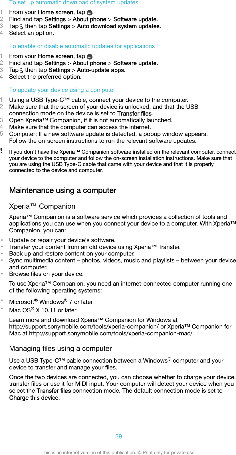 To set up automatic download of system updates1From your Home screen, tap  .2Find and tap Settings &gt; About phone &gt; Software update.3Tap  , then tap Settings &gt; Auto download system updates.4Select an option.To enable or disable automatic updates for applications1From your Home screen, tap  .2Find and tap Settings &gt; About phone &gt; Software update.3Tap  , then tap Settings &gt; Auto-update apps.4Select the preferred option.To update your device using a computer1Using a USB Type-C™ cable, connect your device to the computer.2Make sure that the screen of your device is unlocked, and that the USBconnection mode on the device is set to Transfer files.3Open Xperia™ Companion, if it is not automatically launched.4Make sure that the computer can access the internet.5Computer: If a new software update is detected, a popup window appears.Follow the on-screen instructions to run the relevant software updates.If you don’t have the Xperia™ Companion software installed on the relevant computer, connectyour device to the computer and follow the on-screen installation instructions. Make sure thatyou are using the USB Type-C cable that came with your device and that it is properlyconnected to the device and computer.Maintenance using a computerXperia™ CompanionXperia™ Companion is a software service which provides a collection of tools andapplications you can use when you connect your device to a computer. With Xperia™Companion, you can:•Update or repair your device’s software.•Transfer your content from an old device using Xperia™ Transfer.•Back up and restore content on your computer.•Sync multimedia content – photos, videos, music and playlists – between your deviceand computer.•Browse ﬁles on your device.To use Xperia™ Companion, you need an internet-connected computer running oneof the following operating systems:•Microsoft® Windows® 7 or later•Mac OS® X 10.11 or laterLearn more and download Xperia™ Companion for Windows athttp://support.sonymobile.com/tools/xperia-companion/ or Xperia™ Companion forMac at http://support.sonymobile.com/tools/xperia-companion-mac/.Managing files using a computerUse a USB Type-C™ cable connection between a Windows® computer and yourdevice to transfer and manage your ﬁles.Once the two devices are connected, you can choose whether to charge your device,transfer ﬁles or use it for MIDI input. Your computer will detect your device when youselect the Transfer files connection mode. The default connection mode is set toCharge this device.39This is an internet version of this publication. © Print only for private use.