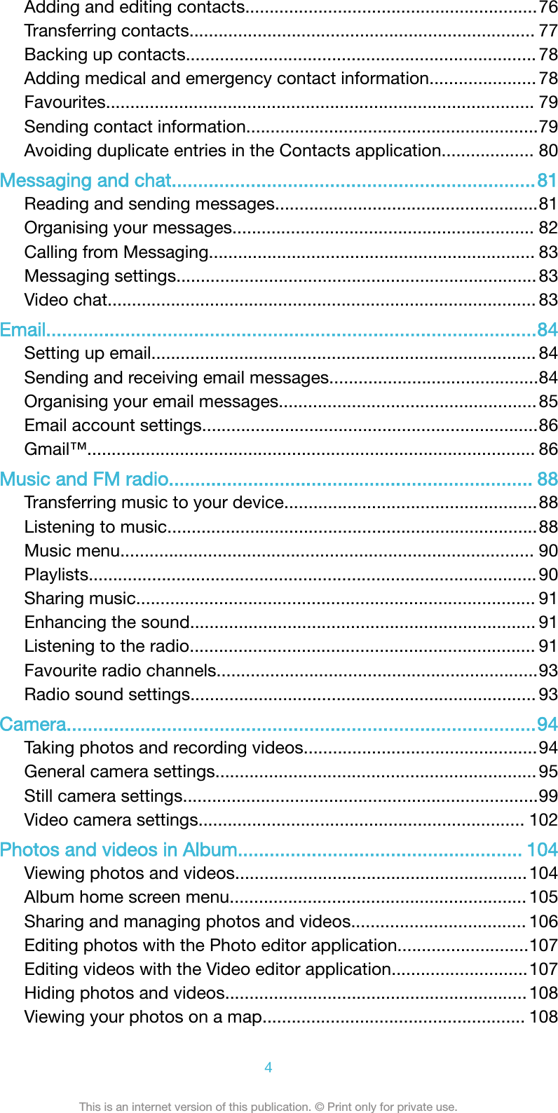 Adding and editing contacts............................................................76Transferring contacts....................................................................... 77Backing up contacts........................................................................ 78Adding medical and emergency contact information...................... 78Favourites........................................................................................ 79Sending contact information............................................................79Avoiding duplicate entries in the Contacts application................... 80Messaging and chat.....................................................................81Reading and sending messages......................................................81Organising your messages.............................................................. 82Calling from Messaging................................................................... 83Messaging settings.......................................................................... 83Video chat........................................................................................ 83Email.............................................................................................84Setting up email............................................................................... 84Sending and receiving email messages...........................................84Organising your email messages..................................................... 85Email account settings.....................................................................86Gmail™............................................................................................ 86Music and FM radio..................................................................... 88Transferring music to your device....................................................88Listening to music............................................................................88Music menu..................................................................................... 90Playlists............................................................................................ 90Sharing music.................................................................................. 91Enhancing the sound....................................................................... 91Listening to the radio....................................................................... 91Favourite radio channels..................................................................93Radio sound settings....................................................................... 93Camera.........................................................................................94Taking photos and recording videos................................................94General camera settings.................................................................. 95Still camera settings.........................................................................99Video camera settings................................................................... 102Photos and videos in Album...................................................... 104Viewing photos and videos............................................................104Album home screen menu............................................................. 105Sharing and managing photos and videos.................................... 106Editing photos with the Photo editor application...........................107Editing videos with the Video editor application............................107Hiding photos and videos.............................................................. 108Viewing your photos on a map...................................................... 1084This is an internet version of this publication. © Print only for private use.