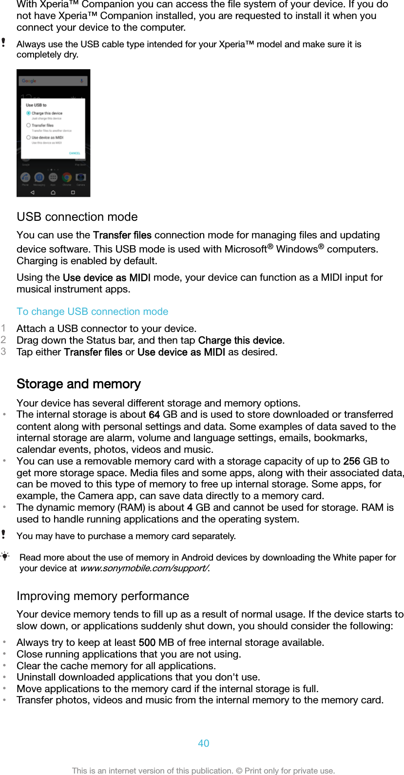 With Xperia™ Companion you can access the ﬁle system of your device. If you donot have Xperia™ Companion installed, you are requested to install it when youconnect your device to the computer.Always use the USB cable type intended for your Xperia™ model and make sure it iscompletely dry.USB connection modeYou can use the Transfer files connection mode for managing ﬁles and updatingdevice software. This USB mode is used with Microsoft® Windows® computers.Charging is enabled by default.Using the Use device as MIDI mode, your device can function as a MIDI input formusical instrument apps.To change USB connection mode1Attach a USB connector to your device.2Drag down the Status bar, and then tap Charge this device.3Tap either Transfer files or Use device as MIDI as desired.Storage and memoryYour device has several different storage and memory options.•The internal storage is about 64 GB and is used to store downloaded or transferredcontent along with personal settings and data. Some examples of data saved to theinternal storage are alarm, volume and language settings, emails, bookmarks,calendar events, photos, videos and music.•You can use a removable memory card with a storage capacity of up to 256 GB toget more storage space. Media ﬁles and some apps, along with their associated data,can be moved to this type of memory to free up internal storage. Some apps, forexample, the Camera app, can save data directly to a memory card.•The dynamic memory (RAM) is about 4 GB and cannot be used for storage. RAM isused to handle running applications and the operating system.You may have to purchase a memory card separately.Read more about the use of memory in Android devices by downloading the White paper foryour device at www.sonymobile.com/support/.Improving memory performanceYour device memory tends to ﬁll up as a result of normal usage. If the device starts toslow down, or applications suddenly shut down, you should consider the following:•Always try to keep at least 500 MB of free internal storage available.•Close running applications that you are not using.•Clear the cache memory for all applications.•Uninstall downloaded applications that you don&apos;t use.•Move applications to the memory card if the internal storage is full.•Transfer photos, videos and music from the internal memory to the memory card.40This is an internet version of this publication. © Print only for private use.