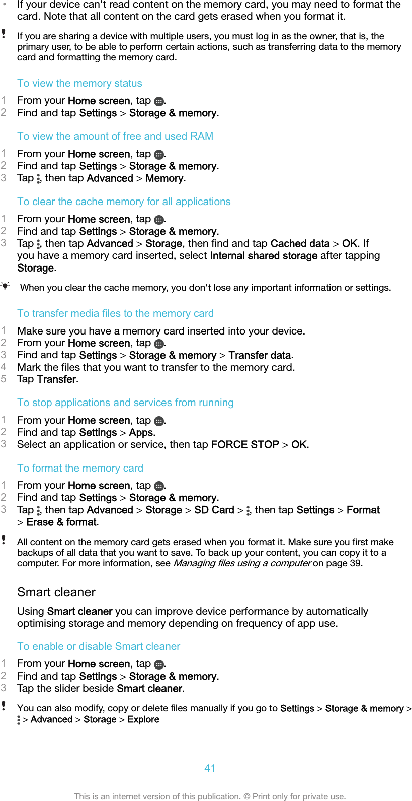 •If your device can&apos;t read content on the memory card, you may need to format thecard. Note that all content on the card gets erased when you format it.If you are sharing a device with multiple users, you must log in as the owner, that is, theprimary user, to be able to perform certain actions, such as transferring data to the memorycard and formatting the memory card.To view the memory status1From your Home screen, tap  .2Find and tap Settings &gt; Storage &amp; memory.To view the amount of free and used RAM1From your Home screen, tap  .2Find and tap Settings &gt; Storage &amp; memory.3Tap  , then tap Advanced &gt; Memory.To clear the cache memory for all applications1From your Home screen, tap  .2Find and tap Settings &gt; Storage &amp; memory.3Tap  , then tap Advanced &gt; Storage, then ﬁnd and tap Cached data &gt; OK. Ifyou have a memory card inserted, select Internal shared storage after tappingStorage.When you clear the cache memory, you don&apos;t lose any important information or settings.To transfer media files to the memory card1Make sure you have a memory card inserted into your device.2From your Home screen, tap  .3Find and tap Settings &gt; Storage &amp; memory &gt; Transfer data.4Mark the ﬁles that you want to transfer to the memory card.5Tap Transfer.To stop applications and services from running1From your Home screen, tap  .2Find and tap Settings &gt; Apps.3Select an application or service, then tap FORCE STOP &gt; OK.To format the memory card1From your Home screen, tap  .2Find and tap Settings &gt; Storage &amp; memory.3Tap  , then tap Advanced &gt; Storage &gt; SD Card &gt;  , then tap Settings &gt; Format&gt; Erase &amp; format.All content on the memory card gets erased when you format it. Make sure you ﬁrst makebackups of all data that you want to save. To back up your content, you can copy it to acomputer. For more information, see Managing ﬁles using a computer on page 39.Smart cleanerUsing Smart cleaner you can improve device performance by automaticallyoptimising storage and memory depending on frequency of app use.To enable or disable Smart cleaner1From your Home screen, tap  .2Find and tap Settings &gt; Storage &amp; memory.3Tap the slider beside Smart cleaner.You can also modify, copy or delete ﬁles manually if you go to Settings &gt; Storage &amp; memory &gt; &gt; Advanced &gt; Storage &gt; Explore41This is an internet version of this publication. © Print only for private use.