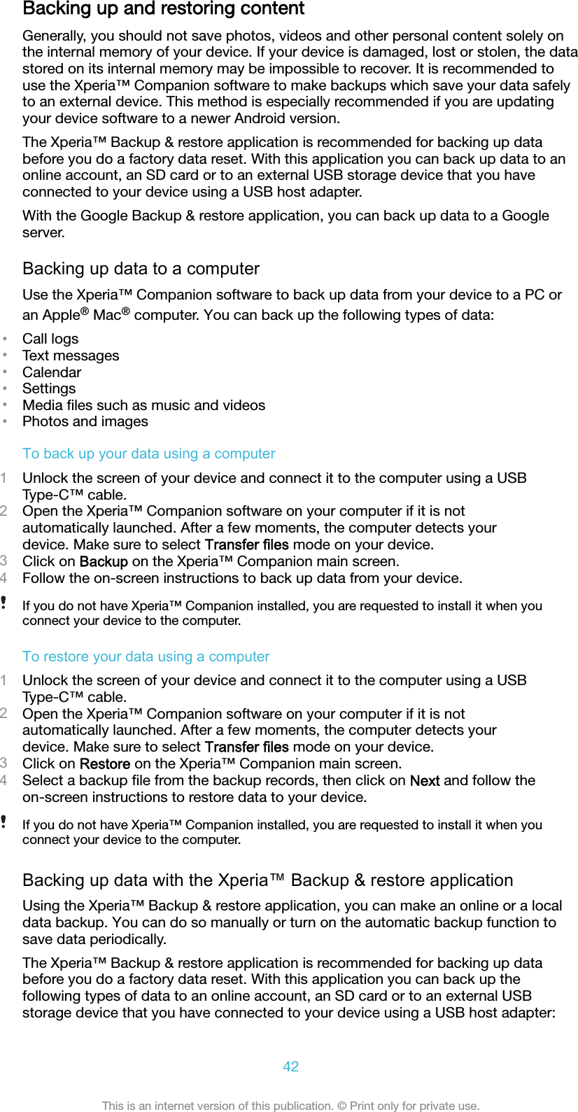 Backing up and restoring contentGenerally, you should not save photos, videos and other personal content solely onthe internal memory of your device. If your device is damaged, lost or stolen, the datastored on its internal memory may be impossible to recover. It is recommended touse the Xperia™ Companion software to make backups which save your data safelyto an external device. This method is especially recommended if you are updatingyour device software to a newer Android version.The Xperia™ Backup &amp; restore application is recommended for backing up databefore you do a factory data reset. With this application you can back up data to anonline account, an SD card or to an external USB storage device that you haveconnected to your device using a USB host adapter.With the Google Backup &amp; restore application, you can back up data to a Googleserver.Backing up data to a computerUse the Xperia™ Companion software to back up data from your device to a PC oran Apple® Mac® computer. You can back up the following types of data:•Call logs•Text messages•Calendar•Settings•Media ﬁles such as music and videos•Photos and imagesTo back up your data using a computer1Unlock the screen of your device and connect it to the computer using a USBType-C™ cable.2Open the Xperia™ Companion software on your computer if it is notautomatically launched. After a few moments, the computer detects yourdevice. Make sure to select Transfer files mode on your device.3Click on Backup on the Xperia™ Companion main screen.4Follow the on-screen instructions to back up data from your device.If you do not have Xperia™ Companion installed, you are requested to install it when youconnect your device to the computer.To restore your data using a computer1Unlock the screen of your device and connect it to the computer using a USBType-C™ cable.2Open the Xperia™ Companion software on your computer if it is notautomatically launched. After a few moments, the computer detects yourdevice. Make sure to select Transfer files mode on your device.3Click on Restore on the Xperia™ Companion main screen.4Select a backup ﬁle from the backup records, then click on Next and follow theon-screen instructions to restore data to your device.If you do not have Xperia™ Companion installed, you are requested to install it when youconnect your device to the computer.Backing up data with the Xperia™ Backup &amp; restore applicationUsing the Xperia™ Backup &amp; restore application, you can make an online or a localdata backup. You can do so manually or turn on the automatic backup function tosave data periodically.The Xperia™ Backup &amp; restore application is recommended for backing up databefore you do a factory data reset. With this application you can back up thefollowing types of data to an online account, an SD card or to an external USBstorage device that you have connected to your device using a USB host adapter:42This is an internet version of this publication. © Print only for private use.
