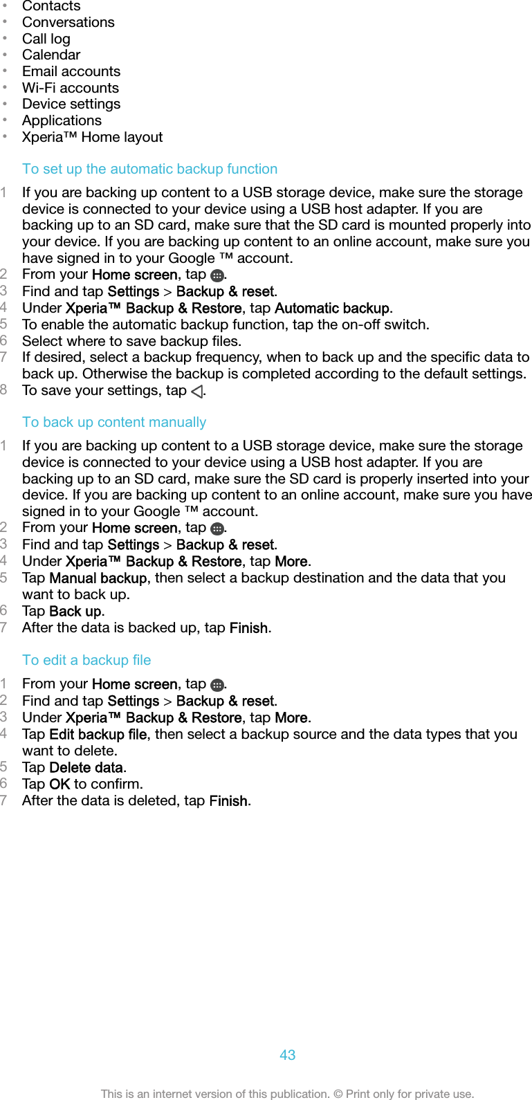 •Contacts•Conversations•Call log•Calendar•Email accounts•Wi-Fi accounts•Device settings•Applications•Xperia™ Home layoutTo set up the automatic backup function1If you are backing up content to a USB storage device, make sure the storagedevice is connected to your device using a USB host adapter. If you arebacking up to an SD card, make sure that the SD card is mounted properly intoyour device. If you are backing up content to an online account, make sure youhave signed in to your Google ™ account.2From your Home screen, tap  .3Find and tap Settings &gt; Backup &amp; reset.4Under Xperia™ Backup &amp; Restore, tap Automatic backup.5To enable the automatic backup function, tap the on-off switch.6Select where to save backup ﬁles.7If desired, select a backup frequency, when to back up and the speciﬁc data toback up. Otherwise the backup is completed according to the default settings.8To save your settings, tap  .To back up content manually1If you are backing up content to a USB storage device, make sure the storagedevice is connected to your device using a USB host adapter. If you arebacking up to an SD card, make sure the SD card is properly inserted into yourdevice. If you are backing up content to an online account, make sure you havesigned in to your Google ™ account.2From your Home screen, tap  .3Find and tap Settings &gt; Backup &amp; reset.4Under Xperia™ Backup &amp; Restore, tap More.5Tap Manual backup, then select a backup destination and the data that youwant to back up.6Tap Back up.7After the data is backed up, tap Finish.To edit a backup file1From your Home screen, tap  .2Find and tap Settings &gt; Backup &amp; reset.3Under Xperia™ Backup &amp; Restore, tap More.4Tap Edit backup file, then select a backup source and the data types that youwant to delete.5Tap Delete data.6Tap OK to conﬁrm.7After the data is deleted, tap Finish.43This is an internet version of this publication. © Print only for private use.