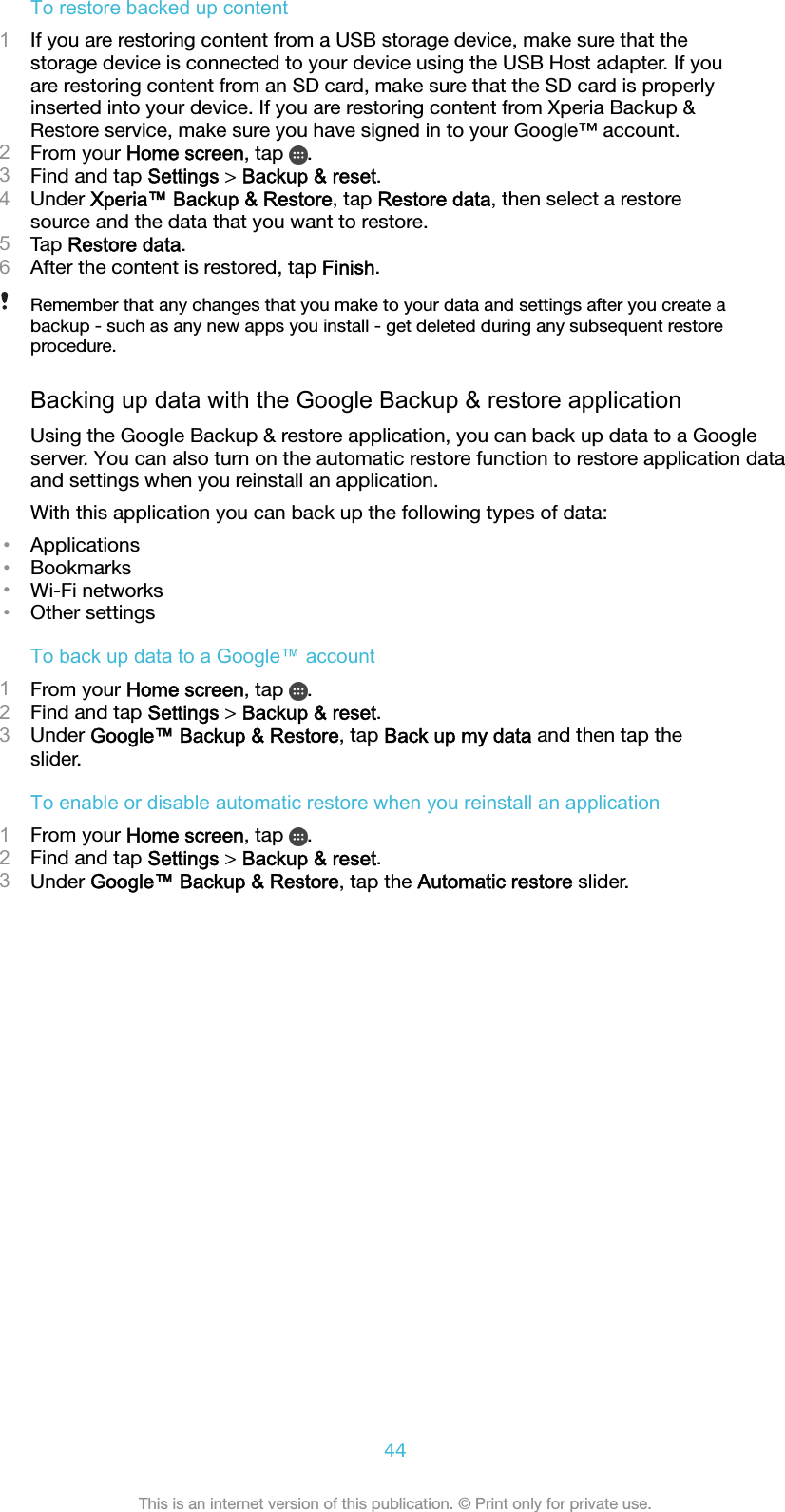 To restore backed up content1If you are restoring content from a USB storage device, make sure that thestorage device is connected to your device using the USB Host adapter. If youare restoring content from an SD card, make sure that the SD card is properlyinserted into your device. If you are restoring content from Xperia Backup &amp;Restore service, make sure you have signed in to your Google™ account.2From your Home screen, tap  .3Find and tap Settings &gt; Backup &amp; reset.4Under Xperia™ Backup &amp; Restore, tap Restore data, then select a restoresource and the data that you want to restore.5Tap Restore data.6After the content is restored, tap Finish.Remember that any changes that you make to your data and settings after you create abackup - such as any new apps you install - get deleted during any subsequent restoreprocedure.Backing up data with the Google Backup &amp; restore applicationUsing the Google Backup &amp; restore application, you can back up data to a Googleserver. You can also turn on the automatic restore function to restore application dataand settings when you reinstall an application.With this application you can back up the following types of data:•Applications•Bookmarks•Wi-Fi networks•Other settingsTo back up data to a Google™ account1From your Home screen, tap  .2Find and tap Settings &gt; Backup &amp; reset.3Under Google™ Backup &amp; Restore, tap Back up my data and then tap theslider.To enable or disable automatic restore when you reinstall an application1From your Home screen, tap  .2Find and tap Settings &gt; Backup &amp; reset.3Under Google™ Backup &amp; Restore, tap the Automatic restore slider.44This is an internet version of this publication. © Print only for private use.