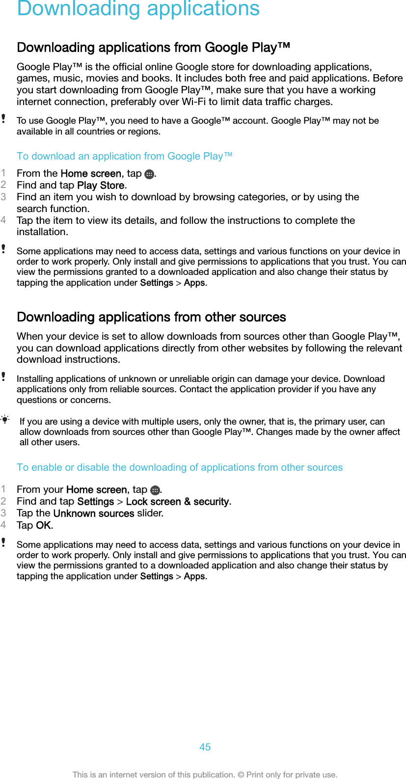 Downloading applicationsDownloading applications from Google Play™Google Play™ is the ofﬁcial online Google store for downloading applications,games, music, movies and books. It includes both free and paid applications. Beforeyou start downloading from Google Play™, make sure that you have a workinginternet connection, preferably over Wi-Fi to limit data trafﬁc charges.To use Google Play™, you need to have a Google™ account. Google Play™ may not beavailable in all countries or regions.To download an application from Google Play™1From the Home screen, tap  .2Find and tap Play Store.3Find an item you wish to download by browsing categories, or by using thesearch function.4Tap the item to view its details, and follow the instructions to complete theinstallation.Some applications may need to access data, settings and various functions on your device inorder to work properly. Only install and give permissions to applications that you trust. You canview the permissions granted to a downloaded application and also change their status bytapping the application under Settings &gt; Apps.Downloading applications from other sourcesWhen your device is set to allow downloads from sources other than Google Play™,you can download applications directly from other websites by following the relevantdownload instructions.Installing applications of unknown or unreliable origin can damage your device. Downloadapplications only from reliable sources. Contact the application provider if you have anyquestions or concerns.If you are using a device with multiple users, only the owner, that is, the primary user, canallow downloads from sources other than Google Play™. Changes made by the owner affectall other users.To enable or disable the downloading of applications from other sources1From your Home screen, tap  .2Find and tap Settings &gt; Lock screen &amp; security.3Tap the Unknown sources slider.4Tap OK.Some applications may need to access data, settings and various functions on your device inorder to work properly. Only install and give permissions to applications that you trust. You canview the permissions granted to a downloaded application and also change their status bytapping the application under Settings &gt; Apps.45This is an internet version of this publication. © Print only for private use.