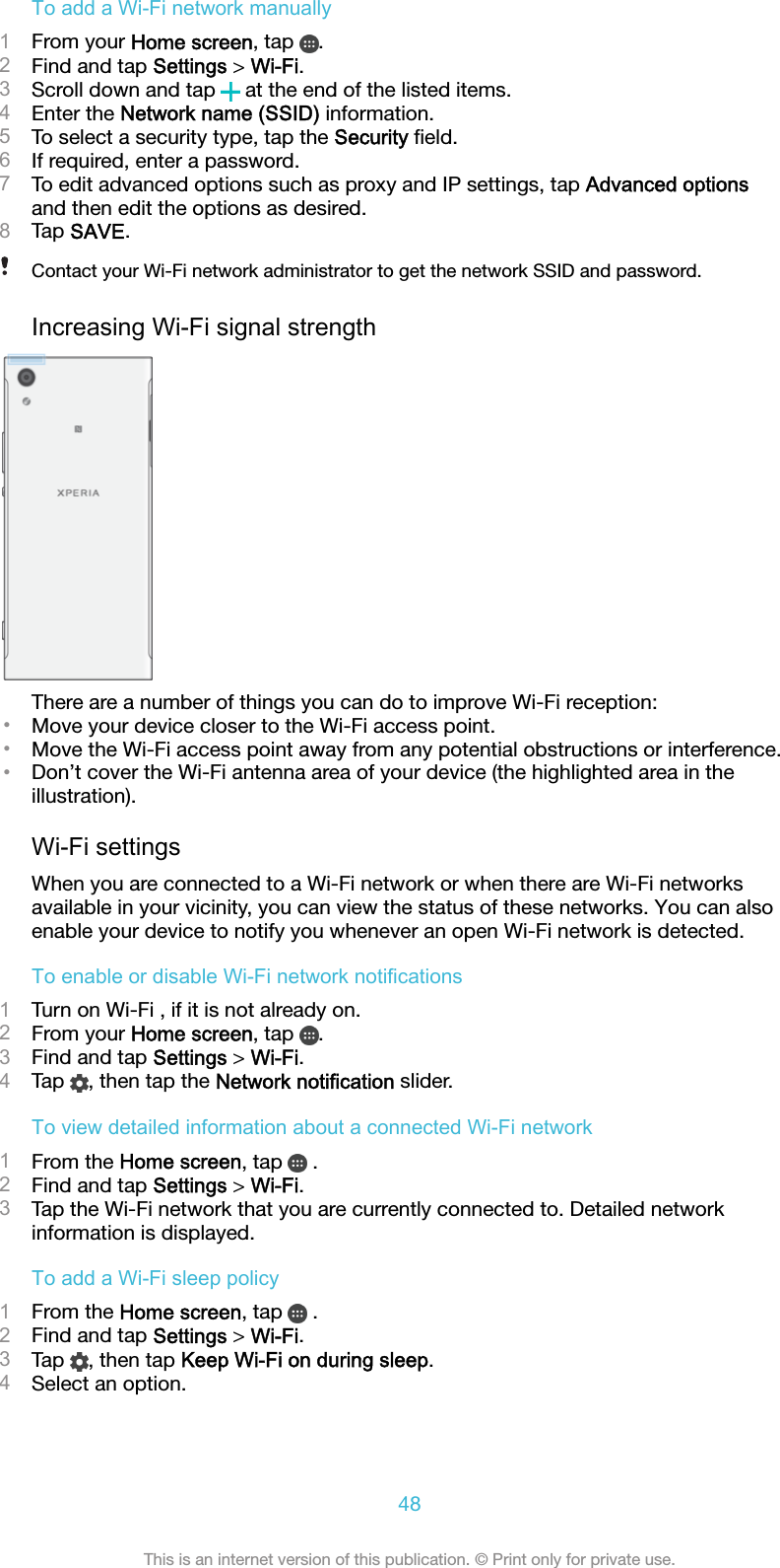 To add a Wi-Fi network manually1From your Home screen, tap  .2Find and tap Settings &gt; Wi-Fi.3Scroll down and tap   at the end of the listed items.4Enter the Network name (SSID) information.5To select a security type, tap the Security ﬁeld.6If required, enter a password.7To edit advanced options such as proxy and IP settings, tap Advanced optionsand then edit the options as desired.8Tap SAVE.Contact your Wi-Fi network administrator to get the network SSID and password.Increasing Wi-Fi signal strengthThere are a number of things you can do to improve Wi-Fi reception:•Move your device closer to the Wi-Fi access point.•Move the Wi-Fi access point away from any potential obstructions or interference.•Don’t cover the Wi-Fi antenna area of your device (the highlighted area in theillustration).Wi-Fi settingsWhen you are connected to a Wi-Fi network or when there are Wi-Fi networksavailable in your vicinity, you can view the status of these networks. You can alsoenable your device to notify you whenever an open Wi-Fi network is detected.To enable or disable Wi-Fi network notifications1Turn on Wi-Fi , if it is not already on.2From your Home screen, tap  .3Find and tap Settings &gt; Wi-Fi.4Tap  , then tap the Network notification slider.To view detailed information about a connected Wi-Fi network1From the Home screen, tap   .2Find and tap Settings &gt; Wi-Fi.3Tap the Wi-Fi network that you are currently connected to. Detailed networkinformation is displayed.To add a Wi-Fi sleep policy1From the Home screen, tap   .2Find and tap Settings &gt; Wi-Fi.3Tap  , then tap Keep Wi-Fi on during sleep.4Select an option.48This is an internet version of this publication. © Print only for private use.