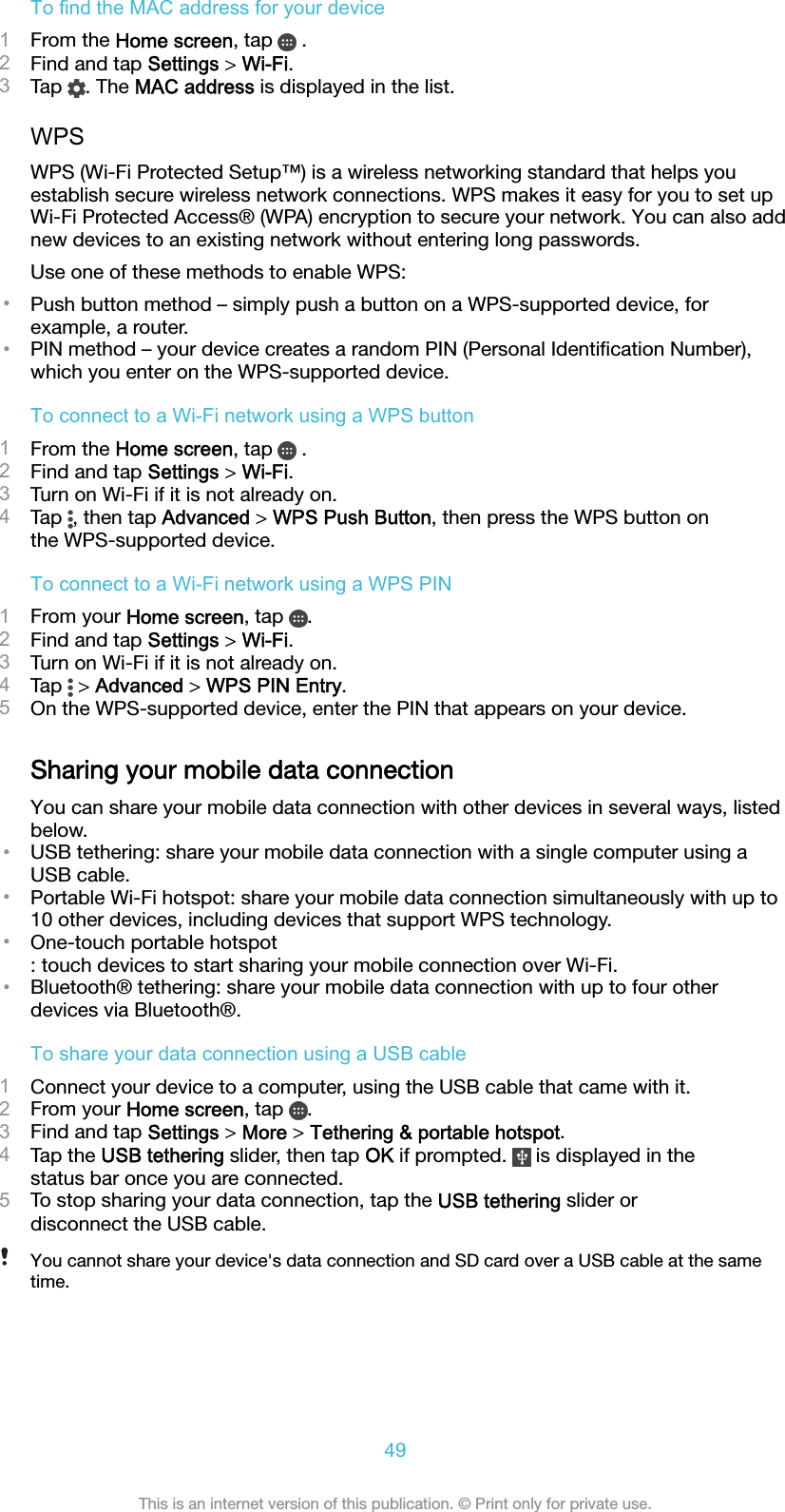 To find the MAC address for your device1From the Home screen, tap   .2Find and tap Settings &gt; Wi-Fi.3Tap  . The MAC address is displayed in the list.WPSWPS (Wi-Fi Protected Setup™) is a wireless networking standard that helps youestablish secure wireless network connections. WPS makes it easy for you to set upWi-Fi Protected Access® (WPA) encryption to secure your network. You can also addnew devices to an existing network without entering long passwords.Use one of these methods to enable WPS:•Push button method – simply push a button on a WPS-supported device, forexample, a router.•PIN method – your device creates a random PIN (Personal Identiﬁcation Number),which you enter on the WPS-supported device.To connect to a Wi-Fi network using a WPS button1From the Home screen, tap   .2Find and tap Settings &gt; Wi-Fi.3Turn on Wi-Fi if it is not already on.4Tap  , then tap Advanced &gt; WPS Push Button, then press the WPS button onthe WPS-supported device.To connect to a Wi-Fi network using a WPS PIN1From your Home screen, tap  .2Find and tap Settings &gt; Wi-Fi.3Turn on Wi-Fi if it is not already on.4Tap   &gt; Advanced &gt; WPS PIN Entry.5On the WPS-supported device, enter the PIN that appears on your device.Sharing your mobile data connectionYou can share your mobile data connection with other devices in several ways, listedbelow.•USB tethering: share your mobile data connection with a single computer using aUSB cable.•Portable Wi-Fi hotspot: share your mobile data connection simultaneously with up to10 other devices, including devices that support WPS technology.•One-touch portable hotspot: touch devices to start sharing your mobile connection over Wi-Fi.•Bluetooth® tethering: share your mobile data connection with up to four otherdevices via Bluetooth®.To share your data connection using a USB cable1Connect your device to a computer, using the USB cable that came with it.2From your Home screen, tap  .3Find and tap Settings &gt; More &gt; Tethering &amp; portable hotspot.4Tap the USB tethering slider, then tap OK if prompted.   is displayed in thestatus bar once you are connected.5To stop sharing your data connection, tap the USB tethering slider ordisconnect the USB cable.You cannot share your device&apos;s data connection and SD card over a USB cable at the sametime.49This is an internet version of this publication. © Print only for private use.