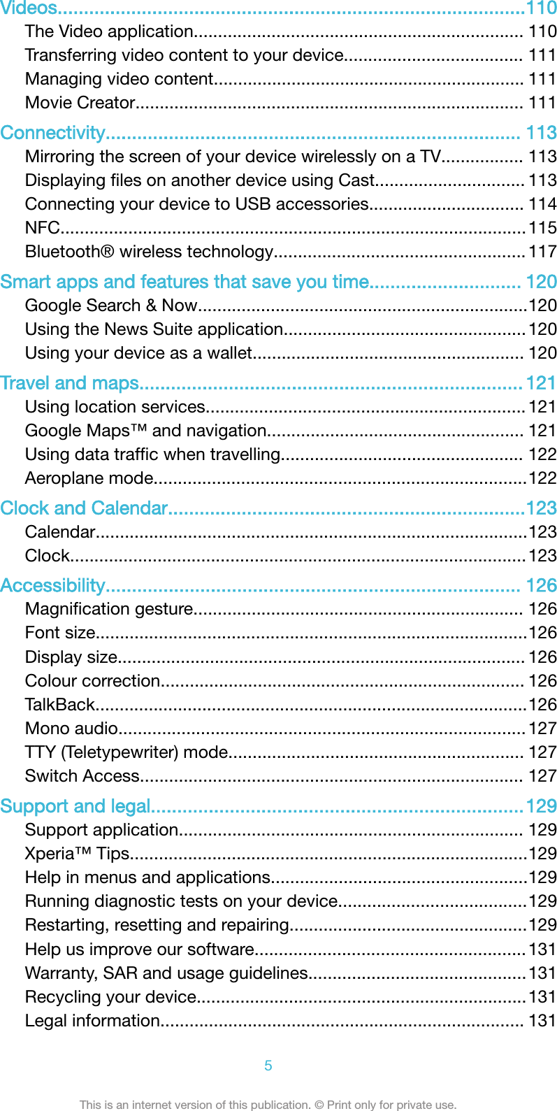 Videos.........................................................................................110The Video application.................................................................... 110Transferring video content to your device..................................... 111Managing video content................................................................ 111Movie Creator................................................................................ 111Connectivity............................................................................... 113Mirroring the screen of your device wirelessly on a TV................. 113Displaying ﬁles on another device using Cast............................... 113Connecting your device to USB accessories................................ 114NFC................................................................................................115Bluetooth® wireless technology....................................................117Smart apps and features that save you time............................. 120Google Search &amp; Now....................................................................120Using the News Suite application..................................................120Using your device as a wallet........................................................ 120Travel and maps......................................................................... 121Using location services.................................................................. 121Google Maps™ and navigation..................................................... 121Using data trafﬁc when travelling.................................................. 122Aeroplane mode.............................................................................122Clock and Calendar....................................................................123Calendar.........................................................................................123Clock..............................................................................................123Accessibility............................................................................... 126Magniﬁcation gesture.................................................................... 126Font size.........................................................................................126Display size.................................................................................... 126Colour correction........................................................................... 126TalkBack.........................................................................................126Mono audio.................................................................................... 127TTY (Teletypewriter) mode............................................................. 127Switch Access............................................................................... 127Support and legal.......................................................................129Support application....................................................................... 129Xperia™ Tips..................................................................................129Help in menus and applications.....................................................129Running diagnostic tests on your device.......................................129Restarting, resetting and repairing.................................................129Help us improve our software........................................................131Warranty, SAR and usage guidelines.............................................131Recycling your device....................................................................131Legal information........................................................................... 1315This is an internet version of this publication. © Print only for private use.
