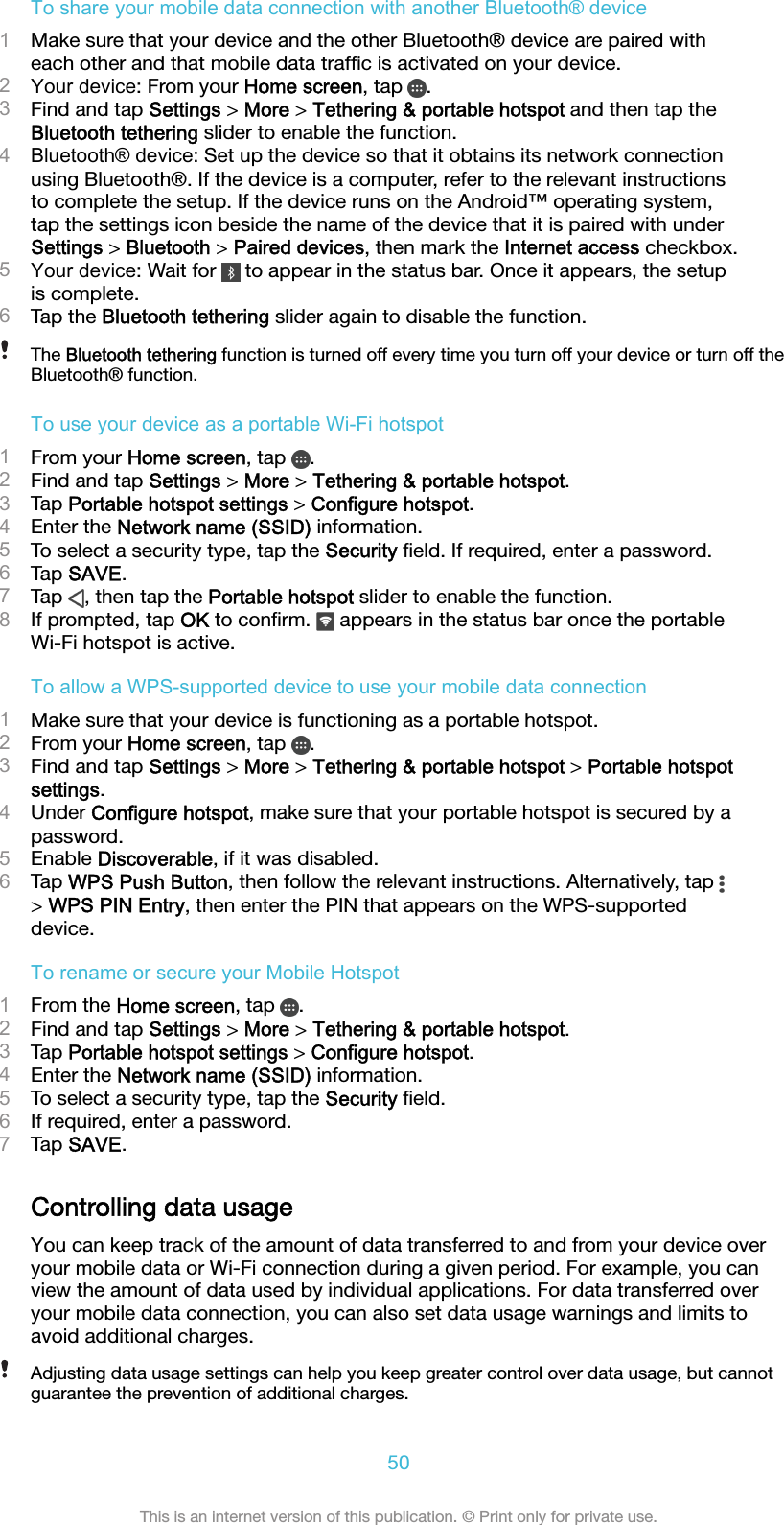 To share your mobile data connection with another Bluetooth® device1Make sure that your device and the other Bluetooth® device are paired witheach other and that mobile data trafﬁc is activated on your device.2Your device: From your Home screen, tap  .3Find and tap Settings &gt; More &gt; Tethering &amp; portable hotspot and then tap theBluetooth tethering slider to enable the function.4Bluetooth® device: Set up the device so that it obtains its network connectionusing Bluetooth®. If the device is a computer, refer to the relevant instructionsto complete the setup. If the device runs on the Android™ operating system,tap the settings icon beside the name of the device that it is paired with underSettings &gt; Bluetooth &gt; Paired devices, then mark the Internet access checkbox.5Your device: Wait for   to appear in the status bar. Once it appears, the setupis complete.6Tap the Bluetooth tethering slider again to disable the function.The Bluetooth tethering function is turned off every time you turn off your device or turn off theBluetooth® function.To use your device as a portable Wi-Fi hotspot1From your Home screen, tap  .2Find and tap Settings &gt; More &gt; Tethering &amp; portable hotspot.3Tap Portable hotspot settings &gt; Configure hotspot.4Enter the Network name (SSID) information.5To select a security type, tap the Security ﬁeld. If required, enter a password.6Tap SAVE.7Tap  , then tap the Portable hotspot slider to enable the function.8If prompted, tap OK to conﬁrm.  appears in the status bar once the portableWi-Fi hotspot is active.To allow a WPS-supported device to use your mobile data connection1Make sure that your device is functioning as a portable hotspot.2From your Home screen, tap  .3Find and tap Settings &gt; More &gt; Tethering &amp; portable hotspot &gt; Portable hotspotsettings.4Under Configure hotspot, make sure that your portable hotspot is secured by apassword.5Enable Discoverable, if it was disabled.6Tap WPS Push Button, then follow the relevant instructions. Alternatively, tap &gt; WPS PIN Entry, then enter the PIN that appears on the WPS-supporteddevice.To rename or secure your Mobile Hotspot1From the Home screen, tap  .2Find and tap Settings &gt; More &gt; Tethering &amp; portable hotspot.3Tap Portable hotspot settings &gt; Configure hotspot.4Enter the Network name (SSID) information.5To select a security type, tap the Security ﬁeld.6If required, enter a password.7Tap SAVE.Controlling data usageYou can keep track of the amount of data transferred to and from your device overyour mobile data or Wi-Fi connection during a given period. For example, you canview the amount of data used by individual applications. For data transferred overyour mobile data connection, you can also set data usage warnings and limits toavoid additional charges.Adjusting data usage settings can help you keep greater control over data usage, but cannotguarantee the prevention of additional charges.50This is an internet version of this publication. © Print only for private use.