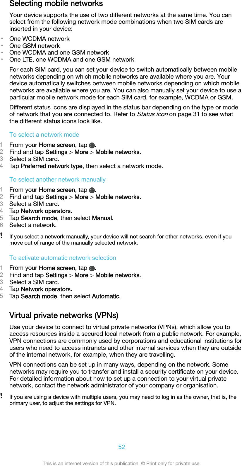 Selecting mobile networksYour device supports the use of two different networks at the same time. You canselect from the following network mode combinations when two SIM cards areinserted in your device:•One WCDMA network•One GSM network•One WCDMA and one GSM network•One LTE, one WCDMA and one GSM networkFor each SIM card, you can set your device to switch automatically between mobilenetworks depending on which mobile networks are available where you are. Yourdevice automatically switches between mobile networks depending on which mobilenetworks are available where you are. You can also manually set your device to use aparticular mobile network mode for each SIM card, for example, WCDMA or GSM.Different status icons are displayed in the status bar depending on the type or modeof network that you are connected to. Refer to Status icon on page 31 to see whatthe different status icons look like.To select a network mode1From your Home screen, tap  .2Find and tap Settings &gt; More &gt; Mobile networks.3Select a SIM card.4Tap Preferred network type, then select a network mode.To select another network manually1From your Home screen, tap  .2Find and tap Settings &gt; More &gt; Mobile networks.3Select a SIM card.4Tap Network operators.5Tap Search mode, then select Manual.6Select a network.If you select a network manually, your device will not search for other networks, even if youmove out of range of the manually selected network.To activate automatic network selection1From your Home screen, tap  .2Find and tap Settings &gt; More &gt; Mobile networks.3Select a SIM card.4Tap Network operators.5Tap Search mode, then select Automatic.Virtual private networks (VPNs)Use your device to connect to virtual private networks (VPNs), which allow you toaccess resources inside a secured local network from a public network. For example,VPN connections are commonly used by corporations and educational institutions forusers who need to access intranets and other internal services when they are outsideof the internal network, for example, when they are travelling.VPN connections can be set up in many ways, depending on the network. Somenetworks may require you to transfer and install a security certiﬁcate on your device.For detailed information about how to set up a connection to your virtual privatenetwork, contact the network administrator of your company or organisation.If you are using a device with multiple users, you may need to log in as the owner, that is, theprimary user, to adjust the settings for VPN.52This is an internet version of this publication. © Print only for private use.