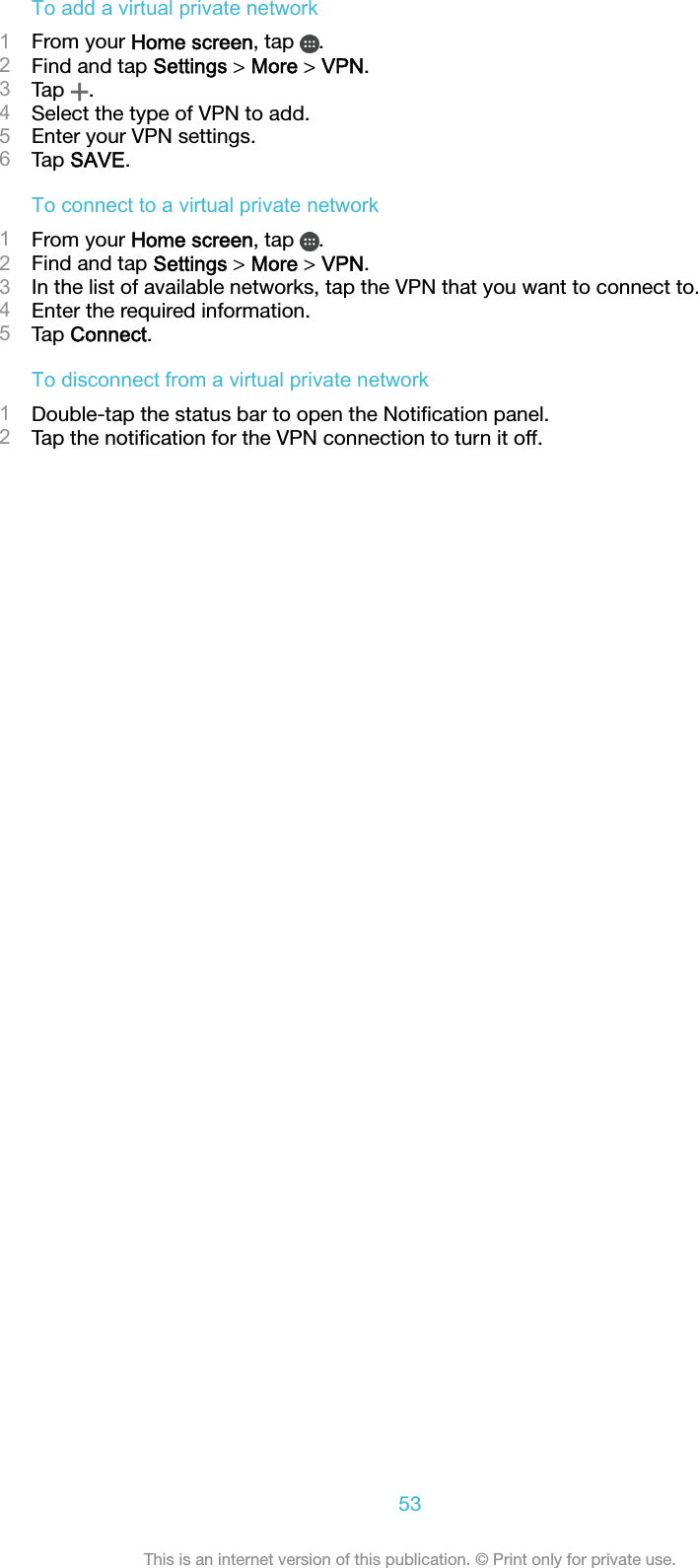 To add a virtual private network1From your Home screen, tap  .2Find and tap Settings &gt; More &gt; VPN.3Tap  .4Select the type of VPN to add.5Enter your VPN settings.6Tap SAVE.To connect to a virtual private network1From your Home screen, tap  .2Find and tap Settings &gt; More &gt; VPN.3In the list of available networks, tap the VPN that you want to connect to.4Enter the required information.5Tap Connect.To disconnect from a virtual private network1Double-tap the status bar to open the Notiﬁcation panel.2Tap the notiﬁcation for the VPN connection to turn it off.53This is an internet version of this publication. © Print only for private use.