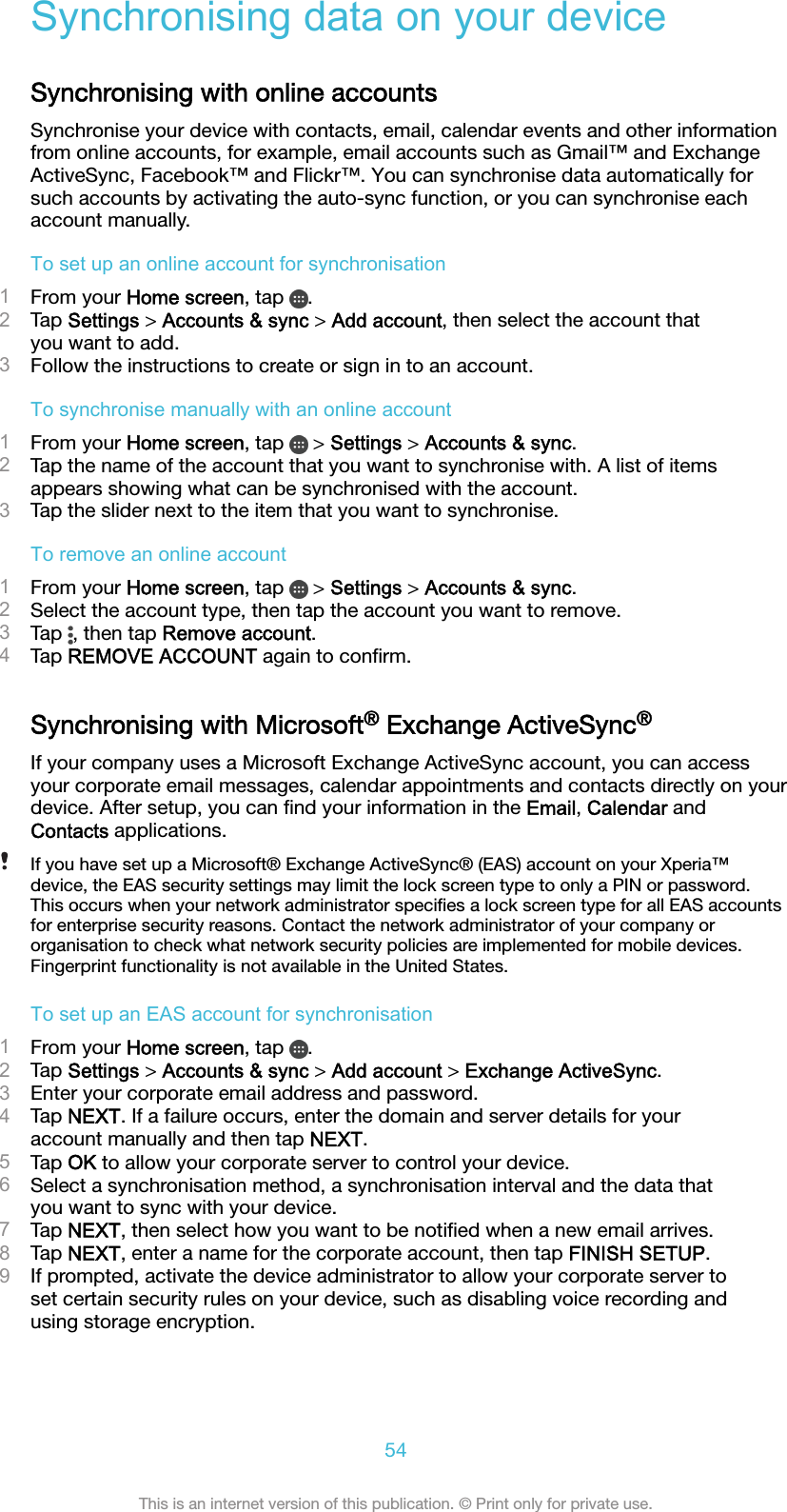 Synchronising data on your deviceSynchronising with online accountsSynchronise your device with contacts, email, calendar events and other informationfrom online accounts, for example, email accounts such as Gmail™ and ExchangeActiveSync, Facebook™ and Flickr™. You can synchronise data automatically forsuch accounts by activating the auto-sync function, or you can synchronise eachaccount manually.To set up an online account for synchronisation1From your Home screen, tap  .2Tap Settings &gt; Accounts &amp; sync &gt; Add account, then select the account thatyou want to add.3Follow the instructions to create or sign in to an account.To synchronise manually with an online account1From your Home screen, tap   &gt; Settings &gt; Accounts &amp; sync.2Tap the name of the account that you want to synchronise with. A list of itemsappears showing what can be synchronised with the account.3Tap the slider next to the item that you want to synchronise.To remove an online account1From your Home screen, tap   &gt; Settings &gt; Accounts &amp; sync.2Select the account type, then tap the account you want to remove.3Tap  , then tap Remove account.4Tap REMOVE ACCOUNT again to conﬁrm.Synchronising with Microsoft® Exchange ActiveSync®If your company uses a Microsoft Exchange ActiveSync account, you can accessyour corporate email messages, calendar appointments and contacts directly on yourdevice. After setup, you can ﬁnd your information in the Email, Calendar andContacts applications.If you have set up a Microsoft® Exchange ActiveSync® (EAS) account on your Xperia™device, the EAS security settings may limit the lock screen type to only a PIN or password.This occurs when your network administrator speciﬁes a lock screen type for all EAS accountsfor enterprise security reasons. Contact the network administrator of your company ororganisation to check what network security policies are implemented for mobile devices.Fingerprint functionality is not available in the United States.To set up an EAS account for synchronisation1From your Home screen, tap  .2Tap Settings &gt; Accounts &amp; sync &gt; Add account &gt; Exchange ActiveSync.3Enter your corporate email address and password.4Tap NEXT. If a failure occurs, enter the domain and server details for youraccount manually and then tap NEXT.5Tap OK to allow your corporate server to control your device.6Select a synchronisation method, a synchronisation interval and the data thatyou want to sync with your device.7Tap NEXT, then select how you want to be notiﬁed when a new email arrives.8Tap NEXT, enter a name for the corporate account, then tap FINISH SETUP.9If prompted, activate the device administrator to allow your corporate server toset certain security rules on your device, such as disabling voice recording andusing storage encryption.54This is an internet version of this publication. © Print only for private use.