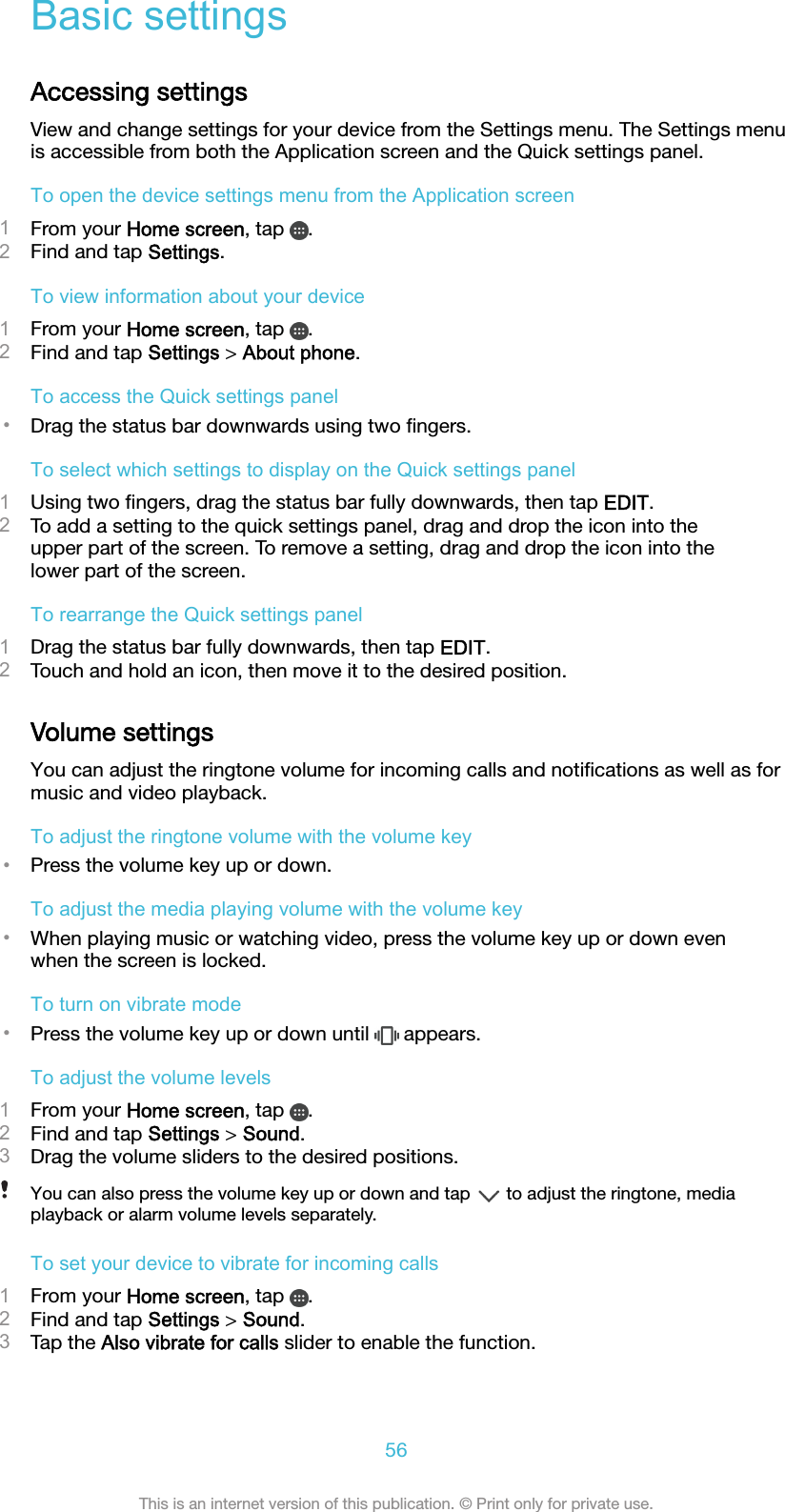 Basic settingsAccessing settingsView and change settings for your device from the Settings menu. The Settings menuis accessible from both the Application screen and the Quick settings panel.To open the device settings menu from the Application screen1From your Home screen, tap  .2Find and tap Settings.To view information about your device1From your Home screen, tap  .2Find and tap Settings &gt; About phone.To access the Quick settings panel•Drag the status bar downwards using two ﬁngers.To select which settings to display on the Quick settings panel1Using two ﬁngers, drag the status bar fully downwards, then tap EDIT.2To add a setting to the quick settings panel, drag and drop the icon into theupper part of the screen. To remove a setting, drag and drop the icon into thelower part of the screen.To rearrange the Quick settings panel1Drag the status bar fully downwards, then tap EDIT.2Touch and hold an icon, then move it to the desired position.Volume settingsYou can adjust the ringtone volume for incoming calls and notiﬁcations as well as formusic and video playback.To adjust the ringtone volume with the volume key•Press the volume key up or down.To adjust the media playing volume with the volume key•When playing music or watching video, press the volume key up or down evenwhen the screen is locked.To turn on vibrate mode•Press the volume key up or down until   appears.To adjust the volume levels1From your Home screen, tap  .2Find and tap Settings &gt; Sound.3Drag the volume sliders to the desired positions.You can also press the volume key up or down and tap   to adjust the ringtone, mediaplayback or alarm volume levels separately.To set your device to vibrate for incoming calls1From your Home screen, tap  .2Find and tap Settings &gt; Sound.3Tap the Also vibrate for calls slider to enable the function.56This is an internet version of this publication. © Print only for private use.