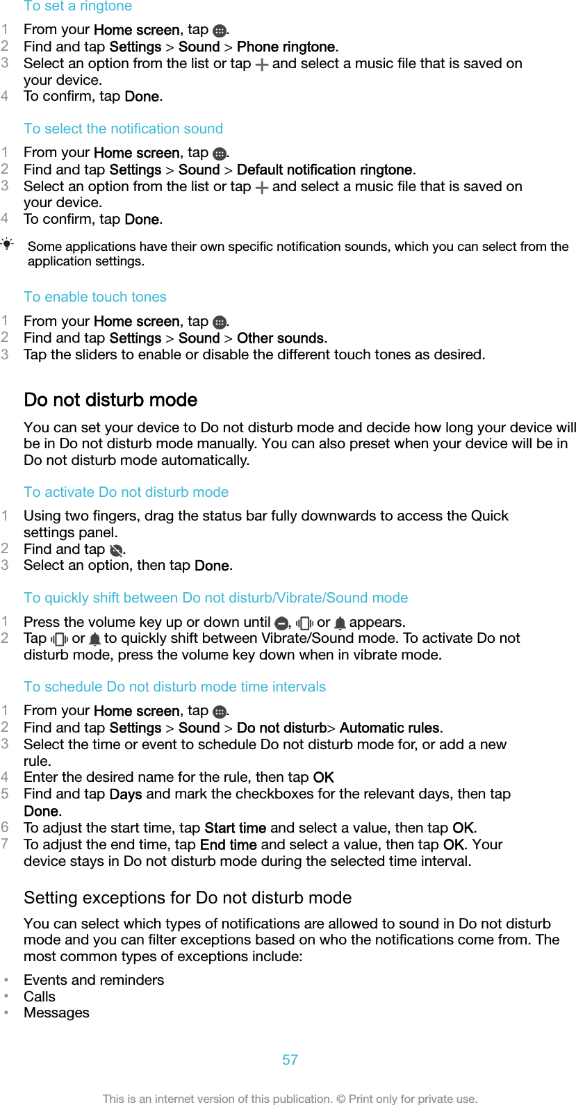 To set a ringtone1From your Home screen, tap  .2Find and tap Settings &gt; Sound &gt; Phone ringtone.3Select an option from the list or tap   and select a music ﬁle that is saved onyour device.4To conﬁrm, tap Done.To select the notification sound1From your Home screen, tap  .2Find and tap Settings &gt; Sound &gt; Default notification ringtone.3Select an option from the list or tap   and select a music ﬁle that is saved onyour device.4To conﬁrm, tap Done.Some applications have their own speciﬁc notiﬁcation sounds, which you can select from theapplication settings.To enable touch tones1From your Home screen, tap  .2Find and tap Settings &gt; Sound &gt; Other sounds.3Tap the sliders to enable or disable the different touch tones as desired.Do not disturb modeYou can set your device to Do not disturb mode and decide how long your device willbe in Do not disturb mode manually. You can also preset when your device will be inDo not disturb mode automatically.To activate Do not disturb mode1Using two ﬁngers, drag the status bar fully downwards to access the Quicksettings panel.2Find and tap  .3Select an option, then tap Done.To quickly shift between Do not disturb/Vibrate/Sound mode1Press the volume key up or down until  ,   or   appears.2Tap   or   to quickly shift between Vibrate/Sound mode. To activate Do notdisturb mode, press the volume key down when in vibrate mode.To schedule Do not disturb mode time intervals1From your Home screen, tap  .2Find and tap Settings &gt; Sound &gt; Do not disturb&gt; Automatic rules.3Select the time or event to schedule Do not disturb mode for, or add a newrule.4Enter the desired name for the rule, then tap OK5Find and tap Days and mark the checkboxes for the relevant days, then tapDone.6To adjust the start time, tap Start time and select a value, then tap OK.7To adjust the end time, tap End time and select a value, then tap OK. Yourdevice stays in Do not disturb mode during the selected time interval.Setting exceptions for Do not disturb modeYou can select which types of notiﬁcations are allowed to sound in Do not disturbmode and you can ﬁlter exceptions based on who the notiﬁcations come from. Themost common types of exceptions include:•Events and reminders•Calls•Messages57This is an internet version of this publication. © Print only for private use.