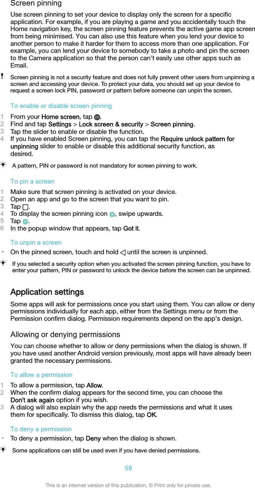 Screen pinningUse screen pinning to set your device to display only the screen for a speciﬁcapplication. For example, if you are playing a game and you accidentally touch theHome navigation key, the screen pinning feature prevents the active game app screenfrom being minimised. You can also use this feature when you lend your device toanother person to make it harder for them to access more than one application. Forexample, you can lend your device to somebody to take a photo and pin the screento the Camera application so that the person can&apos;t easily use other apps such asEmail.Screen pinning is not a security feature and does not fully prevent other users from unpinning ascreen and accessing your device. To protect your data, you should set up your device torequest a screen lock PIN, password or pattern before someone can unpin the screen.To enable or disable screen pinning1From your Home screen, tap  .2Find and tap Settings &gt; Lock screen &amp; security &gt; Screen pinning.3Tap the slider to enable or disable the function.4If you have enabled Screen pinning, you can tap the Require unlock pattern forunpinning slider to enable or disable this additional security function, asdesired.A pattern, PIN or password is not mandatory for screen pinning to work.To pin a screen1Make sure that screen pinning is activated on your device.2Open an app and go to the screen that you want to pin.3Tap  .4To display the screen pinning icon  , swipe upwards.5Tap  .6In the popup window that appears, tap Got it.To unpin a screen•On the pinned screen, touch and hold   until the screen is unpinned.If you selected a security option when you activated the screen pinning function, you have toenter your pattern, PIN or password to unlock the device before the screen can be unpinned.Application settingsSome apps will ask for permissions once you start using them. You can allow or denypermissions individually for each app, either from the Settings menu or from thePermission conﬁrm dialog. Permission requirements depend on the app’s design.Allowing or denying permissionsYou can choose whether to allow or deny permissions when the dialog is shown. Ifyou have used another Android version previously, most apps will have already beengranted the necessary permissions.To allow a permission1To allow a permission, tap Allow.2When the conﬁrm dialog appears for the second time, you can choose theDon&apos;t ask again option if you wish.3A dialog will also explain why the app needs the permissions and what it usesthem for speciﬁcally. To dismiss this dialog, tap OK.To deny a permission•To deny a permission, tap Deny when the dialog is shown.Some applications can still be used even if you have denied permissions.59This is an internet version of this publication. © Print only for private use.