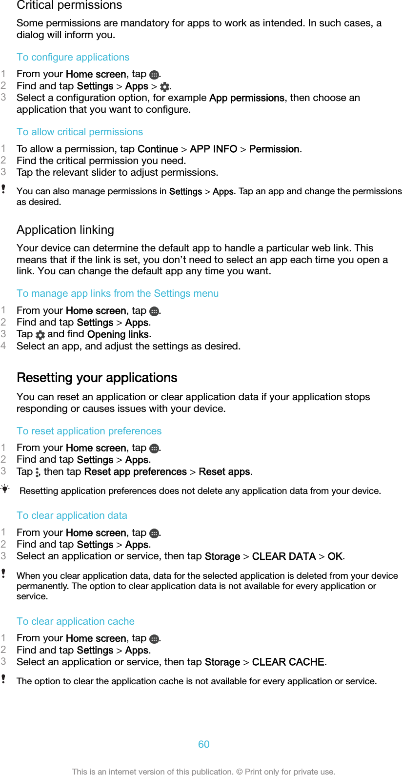 Critical permissionsSome permissions are mandatory for apps to work as intended. In such cases, adialog will inform you.To configure applications1From your Home screen, tap  .2Find and tap Settings &gt; Apps &gt;  .3Select a conﬁguration option, for example App permissions, then choose anapplication that you want to conﬁgure.To allow critical permissions1To allow a permission, tap Continue &gt; APP INFO &gt; Permission.2Find the critical permission you need.3Tap the relevant slider to adjust permissions.You can also manage permissions in Settings &gt; Apps. Tap an app and change the permissionsas desired.Application linkingYour device can determine the default app to handle a particular web link. Thismeans that if the link is set, you don’t need to select an app each time you open alink. You can change the default app any time you want.To manage app links from the Settings menu1From your Home screen, tap  .2Find and tap Settings &gt; Apps.3Tap   and ﬁnd Opening links.4Select an app, and adjust the settings as desired.Resetting your applicationsYou can reset an application or clear application data if your application stopsresponding or causes issues with your device.To reset application preferences1From your Home screen, tap  .2Find and tap Settings &gt; Apps.3Tap  , then tap Reset app preferences &gt; Reset apps.Resetting application preferences does not delete any application data from your device.To clear application data1From your Home screen, tap  .2Find and tap Settings &gt; Apps.3Select an application or service, then tap Storage &gt; CLEAR DATA &gt; OK.When you clear application data, data for the selected application is deleted from your devicepermanently. The option to clear application data is not available for every application orservice.To clear application cache1From your Home screen, tap  .2Find and tap Settings &gt; Apps.3Select an application or service, then tap Storage &gt; CLEAR CACHE.The option to clear the application cache is not available for every application or service.60This is an internet version of this publication. © Print only for private use.