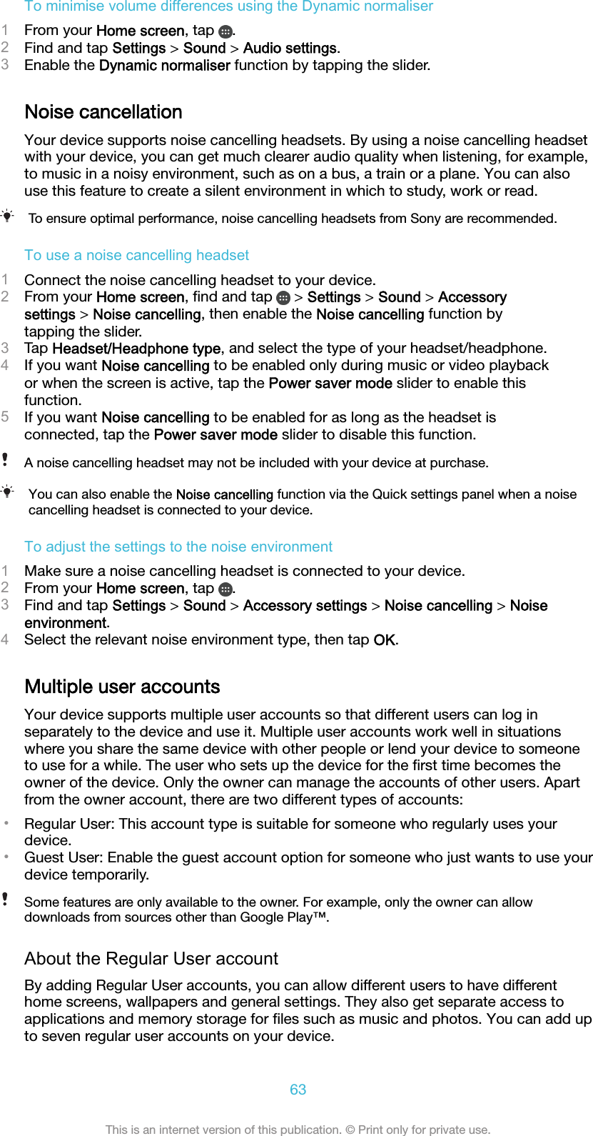 To minimise volume differences using the Dynamic normaliser1From your Home screen, tap  .2Find and tap Settings &gt; Sound &gt; Audio settings.3Enable the Dynamic normaliser function by tapping the slider.Noise cancellationYour device supports noise cancelling headsets. By using a noise cancelling headsetwith your device, you can get much clearer audio quality when listening, for example,to music in a noisy environment, such as on a bus, a train or a plane. You can alsouse this feature to create a silent environment in which to study, work or read.To ensure optimal performance, noise cancelling headsets from Sony are recommended.To use a noise cancelling headset1Connect the noise cancelling headset to your device.2From your Home screen, ﬁnd and tap   &gt; Settings &gt; Sound &gt; Accessorysettings &gt; Noise cancelling, then enable the Noise cancelling function bytapping the slider.3Tap Headset/Headphone type, and select the type of your headset/headphone.4If you want Noise cancelling to be enabled only during music or video playbackor when the screen is active, tap the Power saver mode slider to enable thisfunction.5If you want Noise cancelling to be enabled for as long as the headset isconnected, tap the Power saver mode slider to disable this function.A noise cancelling headset may not be included with your device at purchase.You can also enable the Noise cancelling function via the Quick settings panel when a noisecancelling headset is connected to your device.To adjust the settings to the noise environment1Make sure a noise cancelling headset is connected to your device.2From your Home screen, tap  .3Find and tap Settings &gt; Sound &gt; Accessory settings &gt; Noise cancelling &gt; Noiseenvironment.4Select the relevant noise environment type, then tap OK.Multiple user accountsYour device supports multiple user accounts so that different users can log inseparately to the device and use it. Multiple user accounts work well in situationswhere you share the same device with other people or lend your device to someoneto use for a while. The user who sets up the device for the ﬁrst time becomes theowner of the device. Only the owner can manage the accounts of other users. Apartfrom the owner account, there are two different types of accounts:•Regular User: This account type is suitable for someone who regularly uses yourdevice.•Guest User: Enable the guest account option for someone who just wants to use yourdevice temporarily.Some features are only available to the owner. For example, only the owner can allowdownloads from sources other than Google Play™.About the Regular User accountBy adding Regular User accounts, you can allow different users to have differenthome screens, wallpapers and general settings. They also get separate access toapplications and memory storage for ﬁles such as music and photos. You can add upto seven regular user accounts on your device.63This is an internet version of this publication. © Print only for private use.