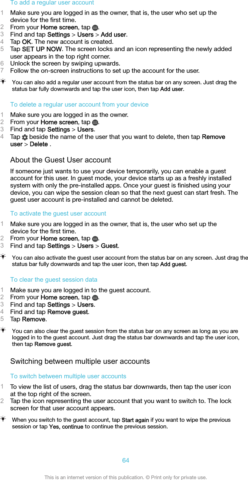 To add a regular user account1Make sure you are logged in as the owner, that is, the user who set up thedevice for the ﬁrst time.2From your Home screen, tap  .3Find and tap Settings &gt; Users &gt; Add user.4Tap OK. The new account is created.5Tap SET UP NOW. The screen locks and an icon representing the newly addeduser appears in the top right corner.6Unlock the screen by swiping upwards.7Follow the on-screen instructions to set up the account for the user.You can also add a regular user account from the status bar on any screen. Just drag thestatus bar fully downwards and tap the user icon, then tap Add user.To delete a regular user account from your device1Make sure you are logged in as the owner.2From your Home screen, tap  .3Find and tap Settings &gt; Users.4Tap   beside the name of the user that you want to delete, then tap Removeuser &gt; Delete .About the Guest User accountIf someone just wants to use your device temporarily, you can enable a guestaccount for this user. In guest mode, your device starts up as a freshly installedsystem with only the pre-installed apps. Once your guest is ﬁnished using yourdevice, you can wipe the session clean so that the next guest can start fresh. Theguest user account is pre-installed and cannot be deleted.To activate the guest user account1Make sure you are logged in as the owner, that is, the user who set up thedevice for the ﬁrst time.2From your Home screen, tap  .3Find and tap Settings &gt; Users &gt; Guest.You can also activate the guest user account from the status bar on any screen. Just drag thestatus bar fully downwards and tap the user icon, then tap Add guest.To clear the guest session data1Make sure you are logged in to the guest account.2From your Home screen, tap  .3Find and tap Settings &gt; Users.4Find and tap Remove guest.5Tap Remove.You can also clear the guest session from the status bar on any screen as long as you arelogged in to the guest account. Just drag the status bar downwards and tap the user icon,then tap Remove guest.Switching between multiple user accountsTo switch between multiple user accounts1To view the list of users, drag the status bar downwards, then tap the user iconat the top right of the screen.2Tap the icon representing the user account that you want to switch to. The lockscreen for that user account appears.When you switch to the guest account, tap Start again if you want to wipe the previoussession or tap Yes, continue to continue the previous session.64This is an internet version of this publication. © Print only for private use.