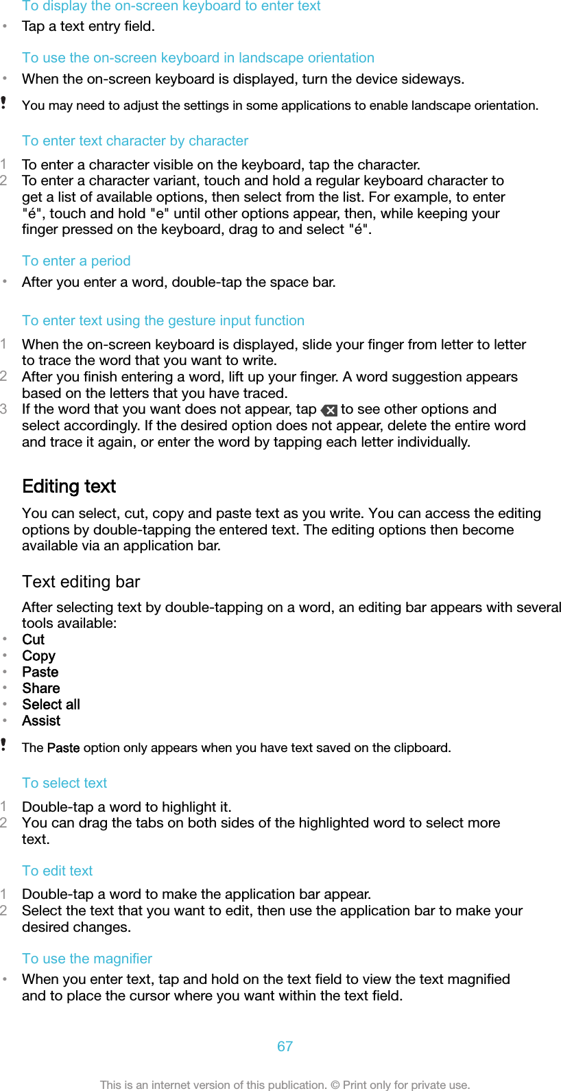 To display the on-screen keyboard to enter text•Tap a text entry ﬁeld.To use the on-screen keyboard in landscape orientation•When the on-screen keyboard is displayed, turn the device sideways.You may need to adjust the settings in some applications to enable landscape orientation.To enter text character by character1To enter a character visible on the keyboard, tap the character.2To enter a character variant, touch and hold a regular keyboard character toget a list of available options, then select from the list. For example, to enter&quot;é&quot;, touch and hold &quot;e&quot; until other options appear, then, while keeping yourﬁnger pressed on the keyboard, drag to and select &quot;é&quot;.To enter a period•After you enter a word, double-tap the space bar.To enter text using the gesture input function1When the on-screen keyboard is displayed, slide your ﬁnger from letter to letterto trace the word that you want to write.2After you ﬁnish entering a word, lift up your ﬁnger. A word suggestion appearsbased on the letters that you have traced.3If the word that you want does not appear, tap   to see other options andselect accordingly. If the desired option does not appear, delete the entire wordand trace it again, or enter the word by tapping each letter individually.Editing textYou can select, cut, copy and paste text as you write. You can access the editingoptions by double-tapping the entered text. The editing options then becomeavailable via an application bar.Text editing barAfter selecting text by double-tapping on a word, an editing bar appears with severaltools available:•Cut•Copy•Paste•Share•Select all•AssistThe Paste option only appears when you have text saved on the clipboard.To select text1Double-tap a word to highlight it.2You can drag the tabs on both sides of the highlighted word to select moretext.To edit text1Double-tap a word to make the application bar appear.2Select the text that you want to edit, then use the application bar to make yourdesired changes.To use the magnifier•When you enter text, tap and hold on the text ﬁeld to view the text magniﬁedand to place the cursor where you want within the text ﬁeld.67This is an internet version of this publication. © Print only for private use.