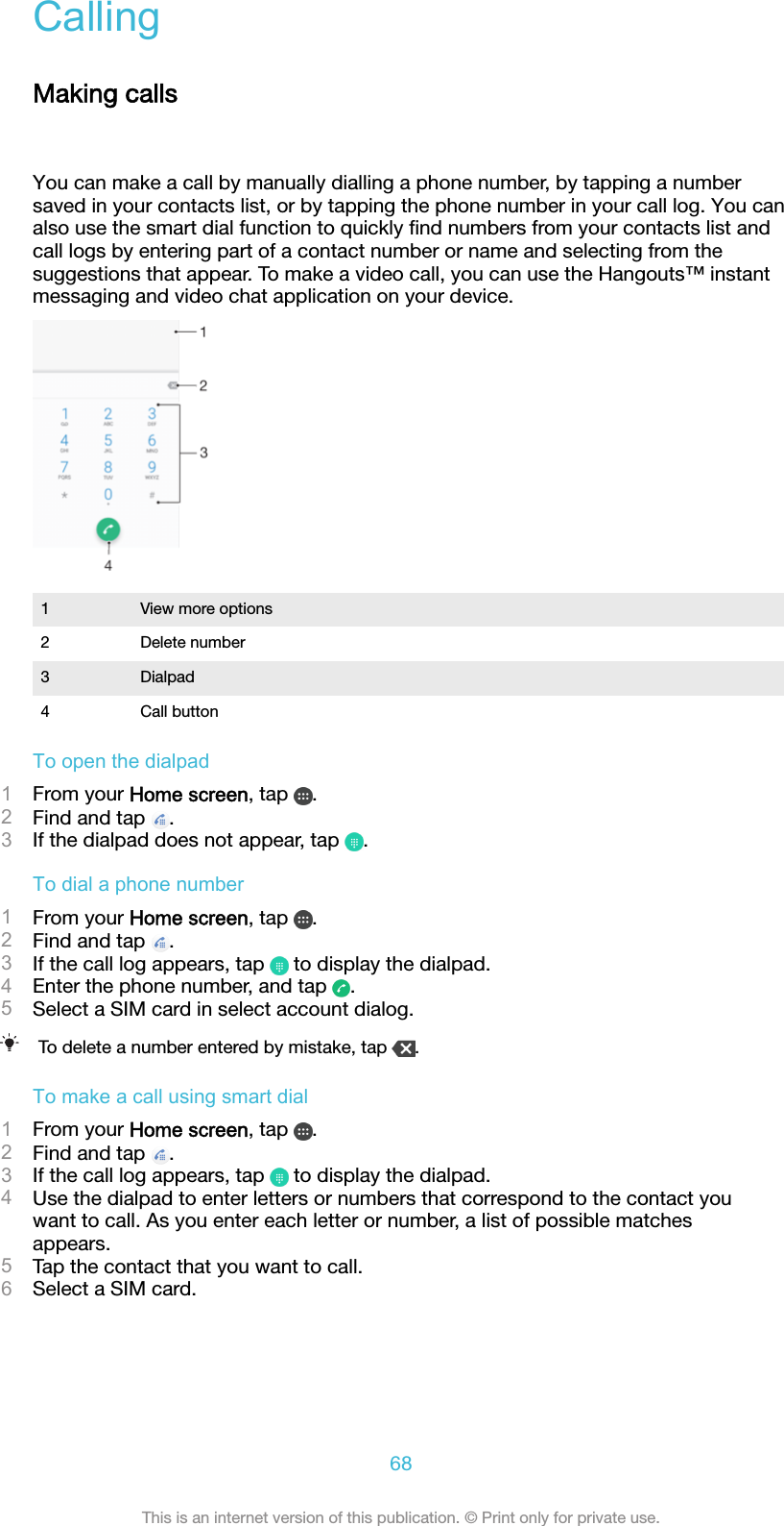 CallingMaking callsYou can make a call by manually dialling a phone number, by tapping a numbersaved in your contacts list, or by tapping the phone number in your call log. You canalso use the smart dial function to quickly ﬁnd numbers from your contacts list andcall logs by entering part of a contact number or name and selecting from thesuggestions that appear. To make a video call, you can use the Hangouts™ instantmessaging and video chat application on your device.1 View more options2 Delete number3 Dialpad4 Call buttonTo open the dialpad1From your Home screen, tap  .2Find and tap  .3If the dialpad does not appear, tap  .To dial a phone number1From your Home screen, tap  .2Find and tap  .3If the call log appears, tap   to display the dialpad.4Enter the phone number, and tap  .5Select a SIM card in select account dialog.To delete a number entered by mistake, tap  .To make a call using smart dial1From your Home screen, tap  .2Find and tap  .3If the call log appears, tap   to display the dialpad.4Use the dialpad to enter letters or numbers that correspond to the contact youwant to call. As you enter each letter or number, a list of possible matchesappears.5Tap the contact that you want to call.6Select a SIM card.68This is an internet version of this publication. © Print only for private use.