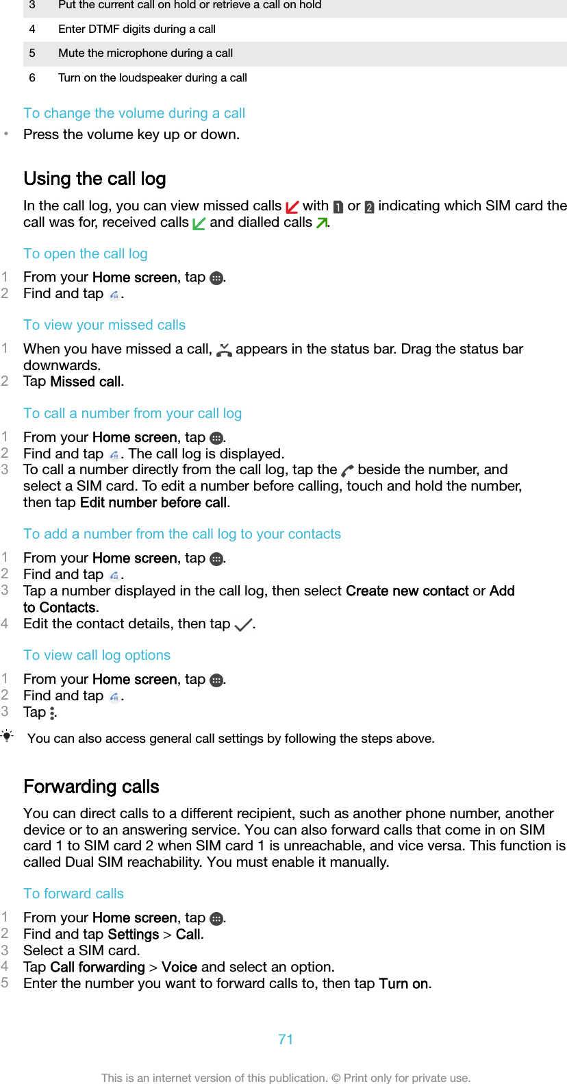 3 Put the current call on hold or retrieve a call on hold4 Enter DTMF digits during a call5 Mute the microphone during a call6 Turn on the loudspeaker during a callTo change the volume during a call•Press the volume key up or down.Using the call logIn the call log, you can view missed calls   with   or   indicating which SIM card thecall was for, received calls   and dialled calls  .To open the call log1From your Home screen, tap  .2Find and tap  .To view your missed calls1When you have missed a call,   appears in the status bar. Drag the status bardownwards.2Tap Missed call.To call a number from your call log1From your Home screen, tap  .2Find and tap  . The call log is displayed.3To call a number directly from the call log, tap the   beside the number, andselect a SIM card. To edit a number before calling, touch and hold the number,then tap Edit number before call.To add a number from the call log to your contacts1From your Home screen, tap  .2Find and tap  .3Tap a number displayed in the call log, then select Create new contact or Addto Contacts.4Edit the contact details, then tap  .To view call log options1From your Home screen, tap  .2Find and tap  .3Tap  .You can also access general call settings by following the steps above.Forwarding callsYou can direct calls to a different recipient, such as another phone number, anotherdevice or to an answering service. You can also forward calls that come in on SIMcard 1 to SIM card 2 when SIM card 1 is unreachable, and vice versa. This function iscalled Dual SIM reachability. You must enable it manually.To forward calls1From your Home screen, tap  .2Find and tap Settings &gt; Call.3Select a SIM card.4Tap Call forwarding &gt; Voice and select an option.5Enter the number you want to forward calls to, then tap Turn on.71This is an internet version of this publication. © Print only for private use.