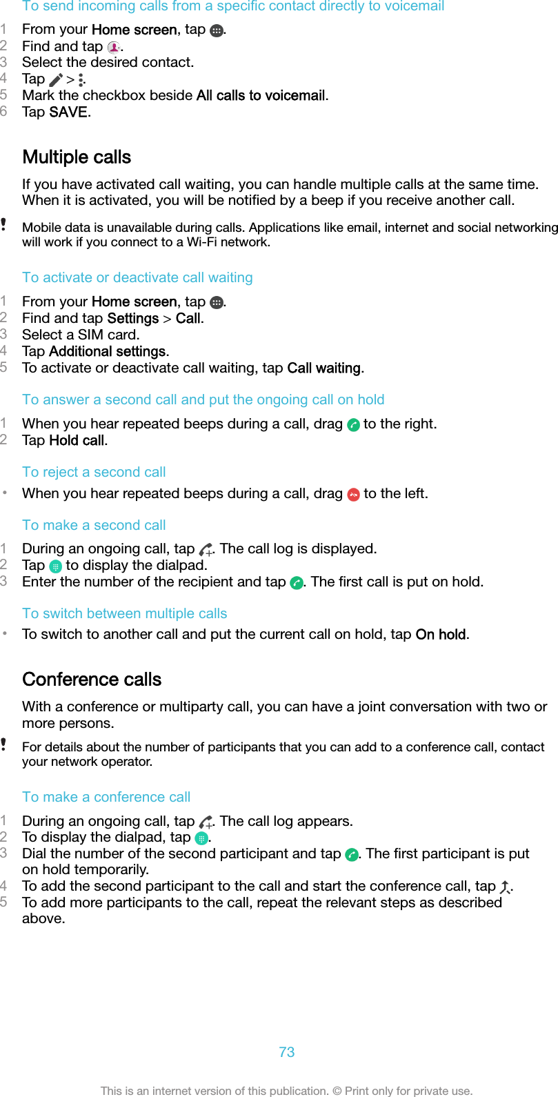 To send incoming calls from a specific contact directly to voicemail1From your Home screen, tap  .2Find and tap  .3Select the desired contact.4Tap   &gt;  .5Mark the checkbox beside All calls to voicemail.6Tap SAVE.Multiple callsIf you have activated call waiting, you can handle multiple calls at the same time.When it is activated, you will be notiﬁed by a beep if you receive another call.Mobile data is unavailable during calls. Applications like email, internet and social networkingwill work if you connect to a Wi-Fi network.To activate or deactivate call waiting1From your Home screen, tap  .2Find and tap Settings &gt; Call.3Select a SIM card.4Tap Additional settings.5To activate or deactivate call waiting, tap Call waiting.To answer a second call and put the ongoing call on hold1When you hear repeated beeps during a call, drag   to the right.2Tap Hold call.To reject a second call•When you hear repeated beeps during a call, drag   to the left.To make a second call1During an ongoing call, tap  . The call log is displayed.2Tap   to display the dialpad.3Enter the number of the recipient and tap  . The ﬁrst call is put on hold.To switch between multiple calls•To switch to another call and put the current call on hold, tap On hold.Conference callsWith a conference or multiparty call, you can have a joint conversation with two ormore persons.For details about the number of participants that you can add to a conference call, contactyour network operator.To make a conference call1During an ongoing call, tap  . The call log appears.2To display the dialpad, tap  .3Dial the number of the second participant and tap  . The ﬁrst participant is puton hold temporarily.4To add the second participant to the call and start the conference call, tap  .5To add more participants to the call, repeat the relevant steps as describedabove.73This is an internet version of this publication. © Print only for private use.