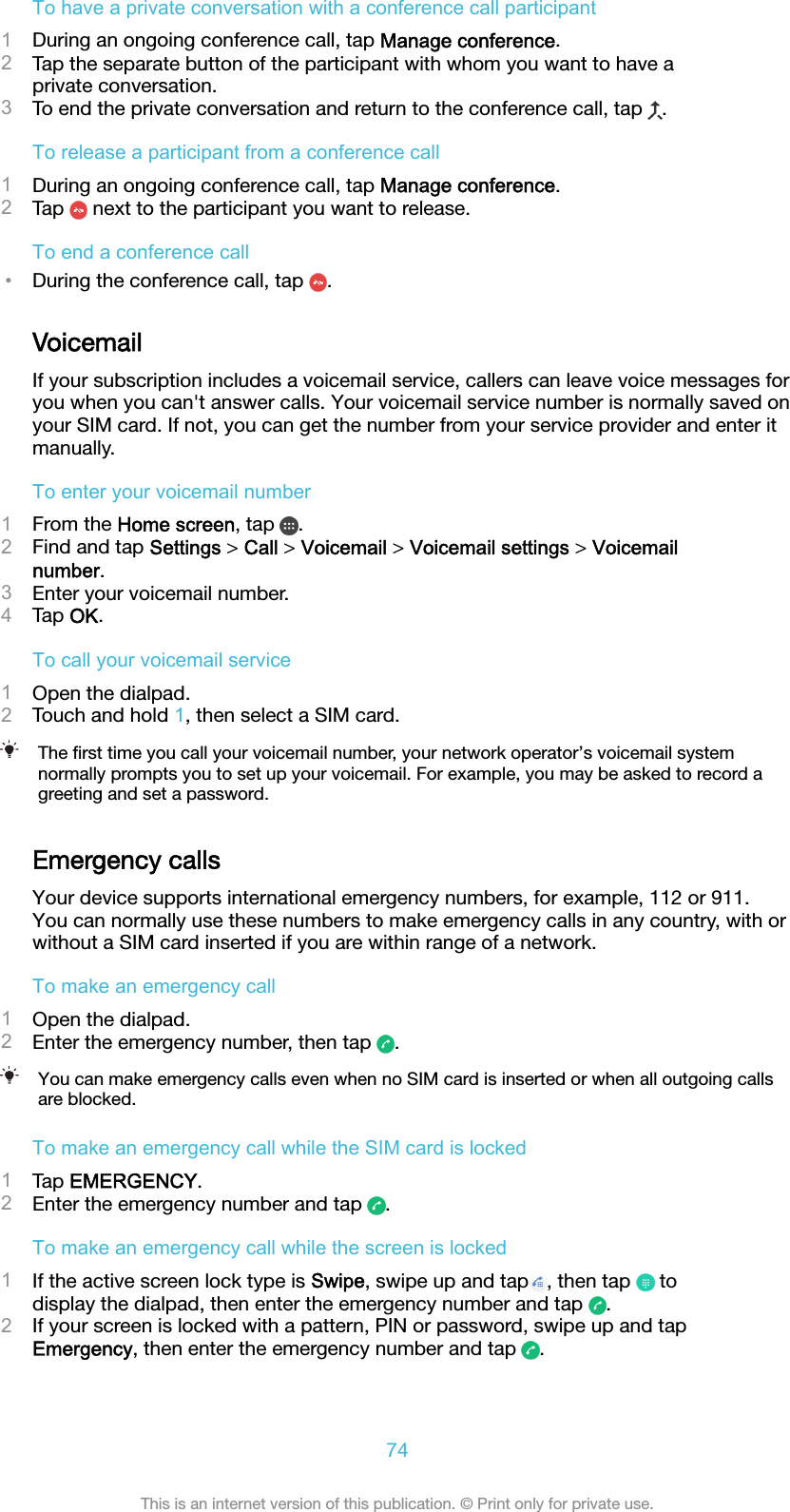 To have a private conversation with a conference call participant1During an ongoing conference call, tap Manage conference.2Tap the separate button of the participant with whom you want to have aprivate conversation.3To end the private conversation and return to the conference call, tap  .To release a participant from a conference call1During an ongoing conference call, tap Manage conference.2Tap   next to the participant you want to release.To end a conference call•During the conference call, tap  .VoicemailIf your subscription includes a voicemail service, callers can leave voice messages foryou when you can&apos;t answer calls. Your voicemail service number is normally saved onyour SIM card. If not, you can get the number from your service provider and enter itmanually.To enter your voicemail number1From the Home screen, tap  .2Find and tap Settings &gt; Call &gt; Voicemail &gt; Voicemail settings &gt; Voicemailnumber.3Enter your voicemail number.4Tap OK.To call your voicemail service1Open the dialpad.2Touch and hold 1, then select a SIM card.The ﬁrst time you call your voicemail number, your network operator’s voicemail systemnormally prompts you to set up your voicemail. For example, you may be asked to record agreeting and set a password.Emergency callsYour device supports international emergency numbers, for example, 112 or 911.You can normally use these numbers to make emergency calls in any country, with orwithout a SIM card inserted if you are within range of a network.To make an emergency call1Open the dialpad.2Enter the emergency number, then tap  .You can make emergency calls even when no SIM card is inserted or when all outgoing callsare blocked.To make an emergency call while the SIM card is locked1Tap EMERGENCY.2Enter the emergency number and tap  .To make an emergency call while the screen is locked1If the active screen lock type is Swipe, swipe up and tap , then tap   todisplay the dialpad, then enter the emergency number and tap  .2If your screen is locked with a pattern, PIN or password, swipe up and tapEmergency, then enter the emergency number and tap  .74This is an internet version of this publication. © Print only for private use.