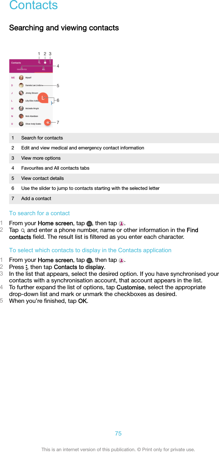 ContactsSearching and viewing contacts1 Search for contacts2 Edit and view medical and emergency contact information3 View more options4 Favourites and All contacts tabs5 View contact details6 Use the slider to jump to contacts starting with the selected letter7 Add a contactTo search for a contact1From your Home screen, tap  , then tap  .2Tap   and enter a phone number, name or other information in the Findcontacts ﬁeld. The result list is ﬁltered as you enter each character.To select which contacts to display in the Contacts application1From your Home screen, tap  , then tap  .2Press  , then tap Contacts to display.3In the list that appears, select the desired option. If you have synchronised yourcontacts with a synchronisation account, that account appears in the list.4To further expand the list of options, tap Customise, select the appropriatedrop-down list and mark or unmark the checkboxes as desired.5When you’re ﬁnished, tap OK.75This is an internet version of this publication. © Print only for private use.