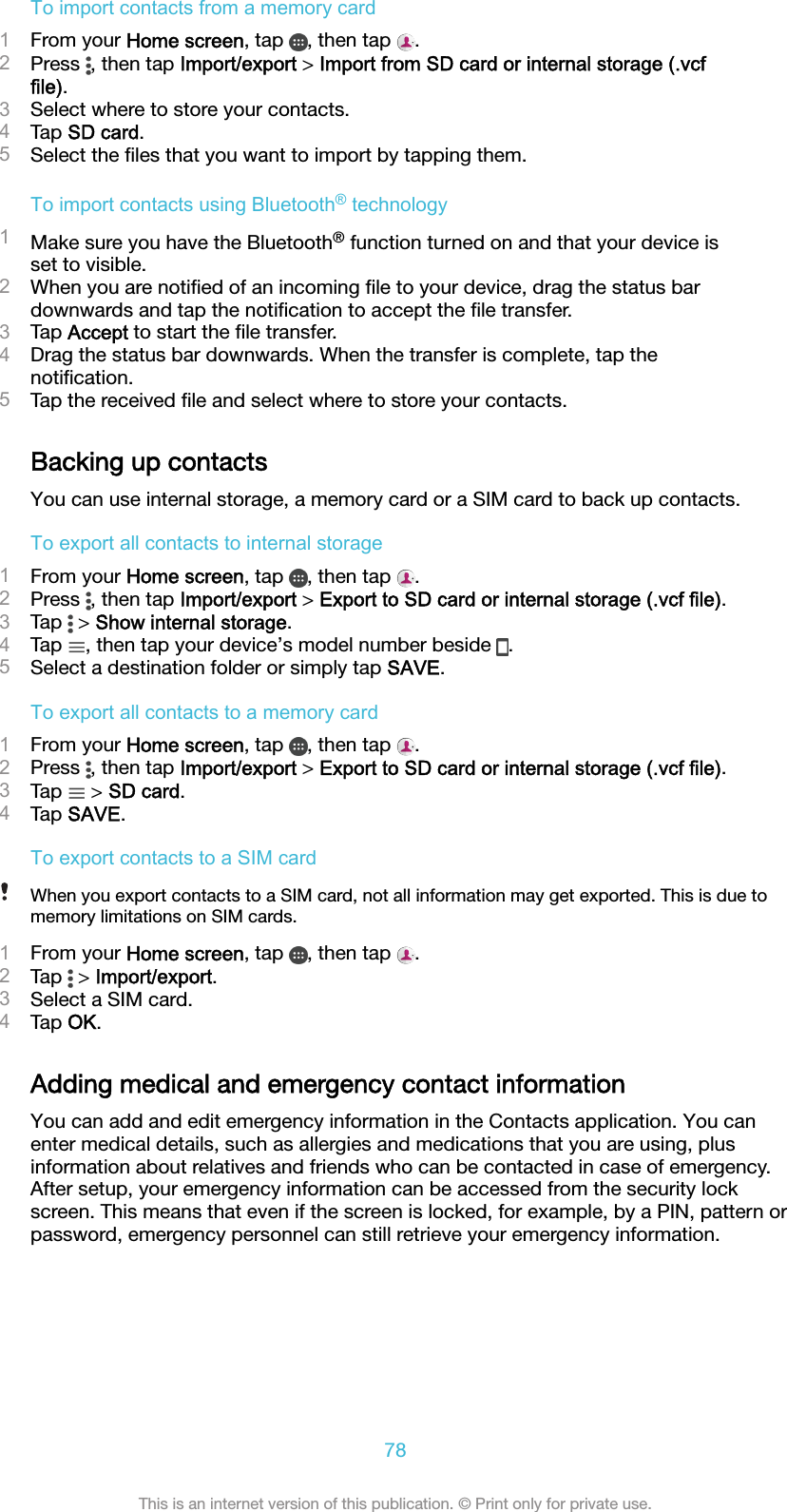 To import contacts from a memory card1From your Home screen, tap  , then tap  .2Press  , then tap Import/export &gt; Import from SD card or internal storage (.vcffile).3Select where to store your contacts.4Tap SD card.5Select the ﬁles that you want to import by tapping them.To import contacts using Bluetooth® technology1Make sure you have the Bluetooth® function turned on and that your device isset to visible.2When you are notiﬁed of an incoming ﬁle to your device, drag the status bardownwards and tap the notiﬁcation to accept the ﬁle transfer.3Tap Accept to start the ﬁle transfer.4Drag the status bar downwards. When the transfer is complete, tap thenotiﬁcation.5Tap the received ﬁle and select where to store your contacts.Backing up contactsYou can use internal storage, a memory card or a SIM card to back up contacts.To export all contacts to internal storage1From your Home screen, tap  , then tap  .2Press  , then tap Import/export &gt; Export to SD card or internal storage (.vcf file).3Tap   &gt; Show internal storage.4Tap  , then tap your device’s model number beside  .5Select a destination folder or simply tap SAVE.To export all contacts to a memory card1From your Home screen, tap  , then tap  .2Press  , then tap Import/export &gt; Export to SD card or internal storage (.vcf file).3Tap   &gt; SD card.4Tap SAVE.To export contacts to a SIM cardWhen you export contacts to a SIM card, not all information may get exported. This is due tomemory limitations on SIM cards.1From your Home screen, tap  , then tap  .2Tap   &gt; Import/export.3Select a SIM card.4Tap OK.Adding medical and emergency contact informationYou can add and edit emergency information in the Contacts application. You canenter medical details, such as allergies and medications that you are using, plusinformation about relatives and friends who can be contacted in case of emergency.After setup, your emergency information can be accessed from the security lockscreen. This means that even if the screen is locked, for example, by a PIN, pattern orpassword, emergency personnel can still retrieve your emergency information.78This is an internet version of this publication. © Print only for private use.