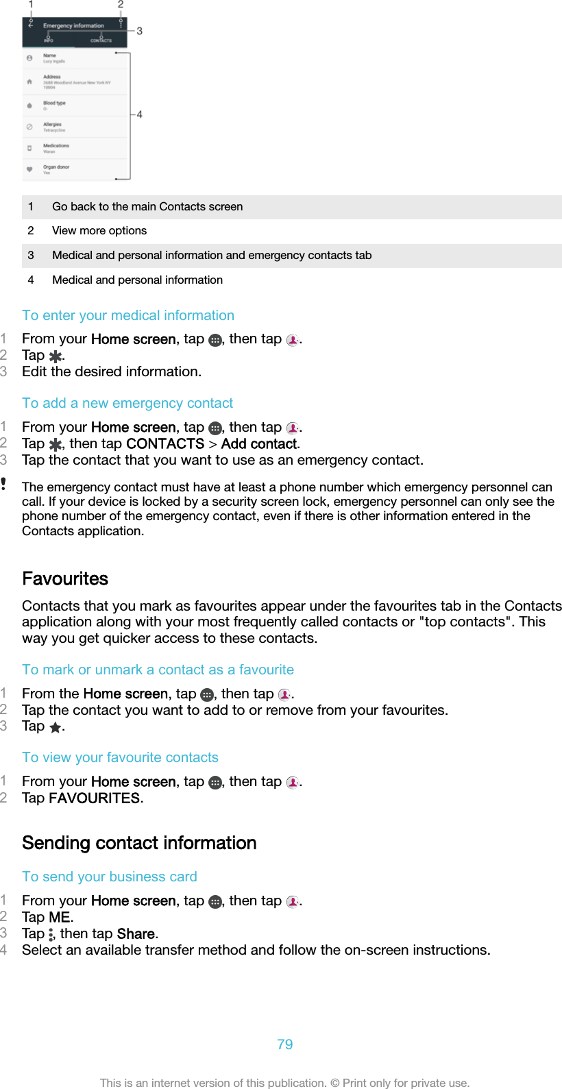 1 Go back to the main Contacts screen2 View more options3 Medical and personal information and emergency contacts tab4 Medical and personal informationTo enter your medical information1From your Home screen, tap  , then tap  .2Tap  .3Edit the desired information.To add a new emergency contact1From your Home screen, tap  , then tap  .2Tap  , then tap CONTACTS &gt; Add contact.3Tap the contact that you want to use as an emergency contact.The emergency contact must have at least a phone number which emergency personnel cancall. If your device is locked by a security screen lock, emergency personnel can only see thephone number of the emergency contact, even if there is other information entered in theContacts application.FavouritesContacts that you mark as favourites appear under the favourites tab in the Contactsapplication along with your most frequently called contacts or &quot;top contacts&quot;. Thisway you get quicker access to these contacts.To mark or unmark a contact as a favourite1From the Home screen, tap  , then tap  .2Tap the contact you want to add to or remove from your favourites.3Tap  .To view your favourite contacts1From your Home screen, tap  , then tap  .2Tap FAVOURITES.Sending contact informationTo send your business card1From your Home screen, tap  , then tap  .2Tap ME.3Tap  , then tap Share.4Select an available transfer method and follow the on-screen instructions.79This is an internet version of this publication. © Print only for private use.