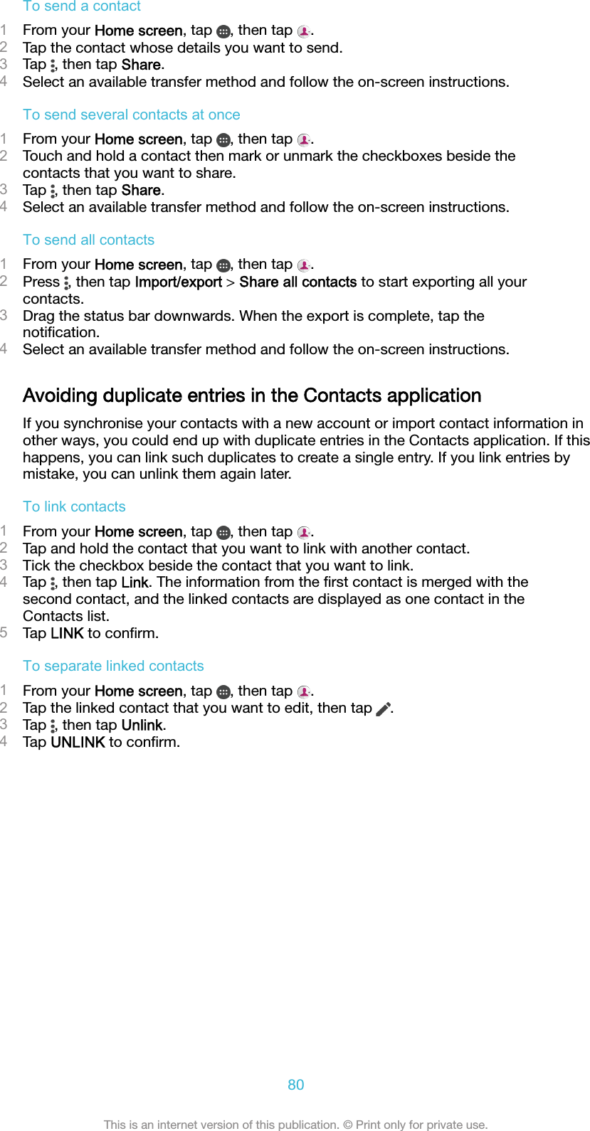 To send a contact1From your Home screen, tap  , then tap  .2Tap the contact whose details you want to send.3Tap  , then tap Share.4Select an available transfer method and follow the on-screen instructions.To send several contacts at once1From your Home screen, tap  , then tap  .2Touch and hold a contact then mark or unmark the checkboxes beside thecontacts that you want to share.3Tap  , then tap Share.4Select an available transfer method and follow the on-screen instructions.To send all contacts1From your Home screen, tap  , then tap  .2Press  , then tap Import/export &gt; Share all contacts to start exporting all yourcontacts.3Drag the status bar downwards. When the export is complete, tap thenotiﬁcation.4Select an available transfer method and follow the on-screen instructions.Avoiding duplicate entries in the Contacts applicationIf you synchronise your contacts with a new account or import contact information inother ways, you could end up with duplicate entries in the Contacts application. If thishappens, you can link such duplicates to create a single entry. If you link entries bymistake, you can unlink them again later.To link contacts1From your Home screen, tap  , then tap  .2Tap and hold the contact that you want to link with another contact.3Tick the checkbox beside the contact that you want to link.4Tap  , then tap Link. The information from the ﬁrst contact is merged with thesecond contact, and the linked contacts are displayed as one contact in theContacts list.5Tap LINK to conﬁrm.To separate linked contacts1From your Home screen, tap  , then tap  .2Tap the linked contact that you want to edit, then tap  .3Tap  , then tap Unlink.4Tap UNLINK to conﬁrm.80This is an internet version of this publication. © Print only for private use.