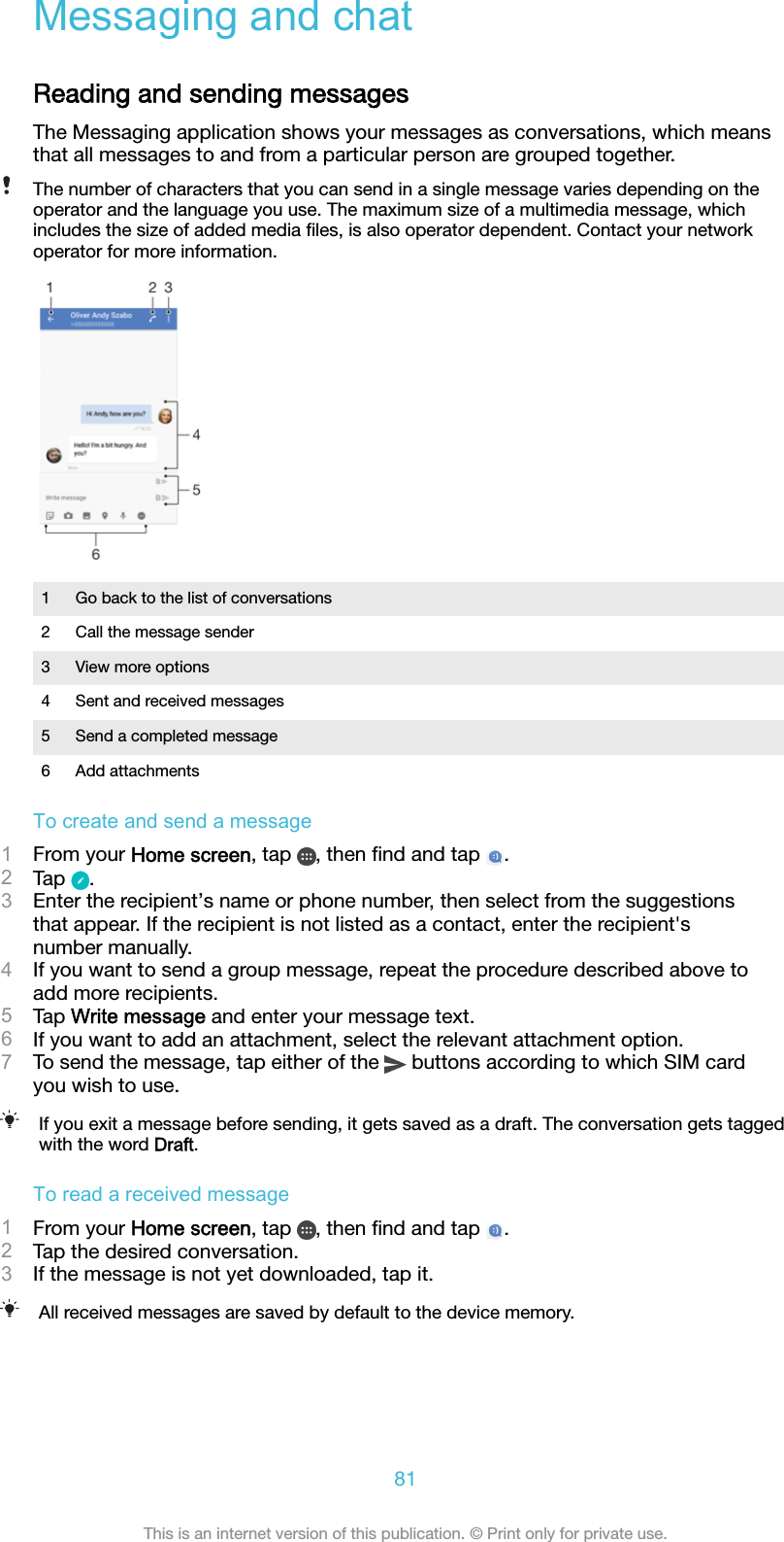 Messaging and chatReading and sending messagesThe Messaging application shows your messages as conversations, which meansthat all messages to and from a particular person are grouped together.The number of characters that you can send in a single message varies depending on theoperator and the language you use. The maximum size of a multimedia message, whichincludes the size of added media ﬁles, is also operator dependent. Contact your networkoperator for more information.1 Go back to the list of conversations2 Call the message sender3 View more options4 Sent and received messages5 Send a completed message6 Add attachmentsTo create and send a message1From your Home screen, tap  , then ﬁnd and tap  .2Tap  .3Enter the recipient’s name or phone number, then select from the suggestionsthat appear. If the recipient is not listed as a contact, enter the recipient&apos;snumber manually.4If you want to send a group message, repeat the procedure described above toadd more recipients.5Tap Write message and enter your message text.6If you want to add an attachment, select the relevant attachment option.7To send the message, tap either of the   buttons according to which SIM cardyou wish to use.If you exit a message before sending, it gets saved as a draft. The conversation gets taggedwith the word Draft.To read a received message1From your Home screen, tap  , then ﬁnd and tap  .2Tap the desired conversation.3If the message is not yet downloaded, tap it.All received messages are saved by default to the device memory.81This is an internet version of this publication. © Print only for private use.