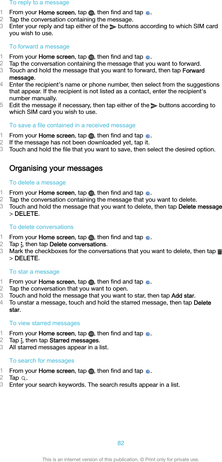 To reply to a message1From your Home screen, tap  , then ﬁnd and tap  .2Tap the conversation containing the message.3Enter your reply and tap either of the   buttons according to which SIM cardyou wish to use.To forward a message1From your Home screen, tap  , then ﬁnd and tap  .2Tap the conversation containing the message that you want to forward.3Touch and hold the message that you want to forward, then tap Forwardmessage.4Enter the recipient’s name or phone number, then select from the suggestionsthat appear. If the recipient is not listed as a contact, enter the recipient&apos;snumber manually.5Edit the message if necessary, then tap either of the   buttons according towhich SIM card you wish to use.To save a file contained in a received message1From your Home screen, tap  , then ﬁnd and tap  .2If the message has not been downloaded yet, tap it.3Touch and hold the ﬁle that you want to save, then select the desired option.Organising your messagesTo delete a message1From your Home screen, tap  , then ﬁnd and tap  .2Tap the conversation containing the message that you want to delete.3Touch and hold the message that you want to delete, then tap Delete message&gt; DELETE.To delete conversations1From your Home screen, tap  , then ﬁnd and tap  .2Tap  , then tap Delete conversations.3Mark the checkboxes for the conversations that you want to delete, then tap &gt; DELETE.To star a message1From your Home screen, tap  , then ﬁnd and tap  .2Tap the conversation that you want to open.3Touch and hold the message that you want to star, then tap Add star.4To unstar a message, touch and hold the starred message, then tap Deletestar.To view starred messages1From your Home screen, tap  , then ﬁnd and tap  .2Tap  , then tap Starred messages.3All starred messages appear in a list.To search for messages1From your Home screen, tap  , then ﬁnd and tap  .2Tap  .3Enter your search keywords. The search results appear in a list.82This is an internet version of this publication. © Print only for private use.