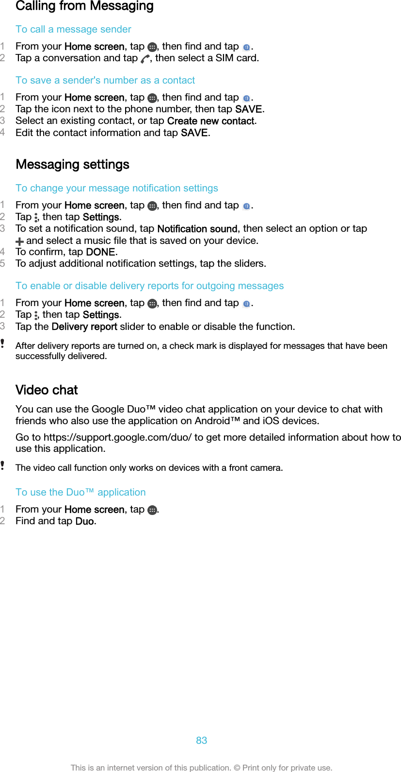 Calling from MessagingTo call a message sender1From your Home screen, tap  , then ﬁnd and tap  .2Tap a conversation and tap  , then select a SIM card.To save a sender&apos;s number as a contact1From your Home screen, tap  , then ﬁnd and tap  .2Tap the icon next to the phone number, then tap SAVE.3Select an existing contact, or tap Create new contact.4Edit the contact information and tap SAVE.Messaging settingsTo change your message notification settings1From your Home screen, tap  , then ﬁnd and tap  .2Tap  , then tap Settings.3To set a notiﬁcation sound, tap Notification sound, then select an option or tap and select a music ﬁle that is saved on your device.4To conﬁrm, tap DONE.5To adjust additional notiﬁcation settings, tap the sliders.To enable or disable delivery reports for outgoing messages1From your Home screen, tap  , then ﬁnd and tap  .2Tap  , then tap Settings.3Tap the Delivery report slider to enable or disable the function.After delivery reports are turned on, a check mark is displayed for messages that have beensuccessfully delivered.Video chatYou can use the Google Duo™ video chat application on your device to chat withfriends who also use the application on Android™ and iOS devices.Go to https://support.google.com/duo/ to get more detailed information about how touse this application.The video call function only works on devices with a front camera.To use the Duo™ application1From your Home screen, tap  .2Find and tap Duo.83This is an internet version of this publication. © Print only for private use.