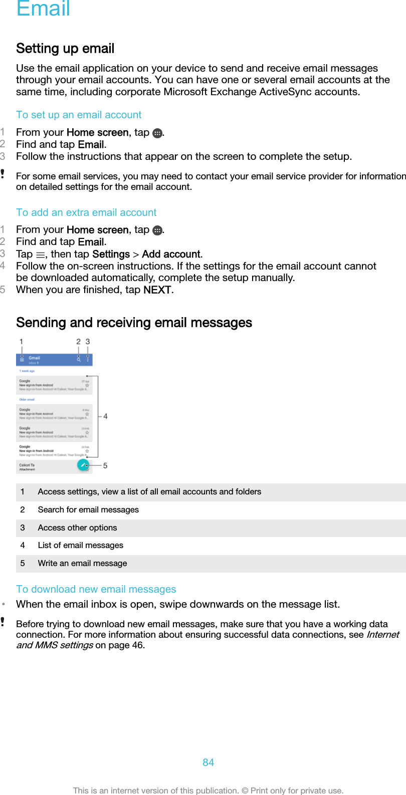 EmailSetting up emailUse the email application on your device to send and receive email messagesthrough your email accounts. You can have one or several email accounts at thesame time, including corporate Microsoft Exchange ActiveSync accounts.To set up an email account1From your Home screen, tap  .2Find and tap Email.3Follow the instructions that appear on the screen to complete the setup.For some email services, you may need to contact your email service provider for informationon detailed settings for the email account.To add an extra email account1From your Home screen, tap  .2Find and tap Email.3Tap  , then tap Settings &gt; Add account.4Follow the on-screen instructions. If the settings for the email account cannotbe downloaded automatically, complete the setup manually.5When you are ﬁnished, tap NEXT.Sending and receiving email messages1 Access settings, view a list of all email accounts and folders2 Search for email messages3 Access other options4 List of email messages5 Write an email messageTo download new email messages•When the email inbox is open, swipe downwards on the message list.Before trying to download new email messages, make sure that you have a working dataconnection. For more information about ensuring successful data connections, see Internetand MMS settings on page 46.84This is an internet version of this publication. © Print only for private use.