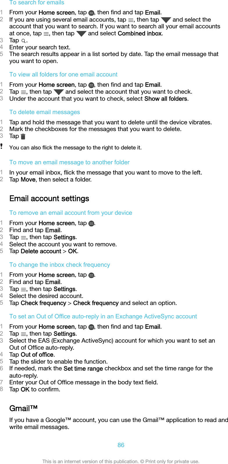 To search for emails1From your Home screen, tap  , then ﬁnd and tap Email.2If you are using several email accounts, tap  , then tap   and select theaccount that you want to search. If you want to search all your email accountsat once, tap  , then tap   and select Combined inbox.3Tap  .4Enter your search text.5The search results appear in a list sorted by date. Tap the email message thatyou want to open.To view all folders for one email account1From your Home screen, tap  , then ﬁnd and tap Email.2Tap  , then tap   and select the account that you want to check.3Under the account that you want to check, select Show all folders.To delete email messages1Tap and hold the message that you want to delete until the device vibrates.2Mark the checkboxes for the messages that you want to delete.3Tap You can also ﬂick the message to the right to delete it.To move an email message to another folder1In your email inbox, ﬂick the message that you want to move to the left.2Tap Move, then select a folder.Email account settingsTo remove an email account from your device1From your Home screen, tap  .2Find and tap Email.3Tap  , then tap Settings.4Select the account you want to remove.5Tap Delete account &gt; OK.To change the inbox check frequency1From your Home screen, tap  .2Find and tap Email.3Tap  , then tap Settings.4Select the desired account.5Tap Check frequency &gt; Check frequency and select an option.To set an Out of Office auto-reply in an Exchange ActiveSync account1From your Home screen, tap  , then ﬁnd and tap Email.2Tap  , then tap Settings.3Select the EAS (Exchange ActiveSync) account for which you want to set anOut of Ofﬁce auto-reply.4Tap Out of office.5Tap the slider to enable the function.6If needed, mark the Set time range checkbox and set the time range for theauto-reply.7Enter your Out of Ofﬁce message in the body text ﬁeld.8Tap OK to conﬁrm.Gmail™If you have a Google™ account, you can use the Gmail™ application to read andwrite email messages.86This is an internet version of this publication. © Print only for private use.