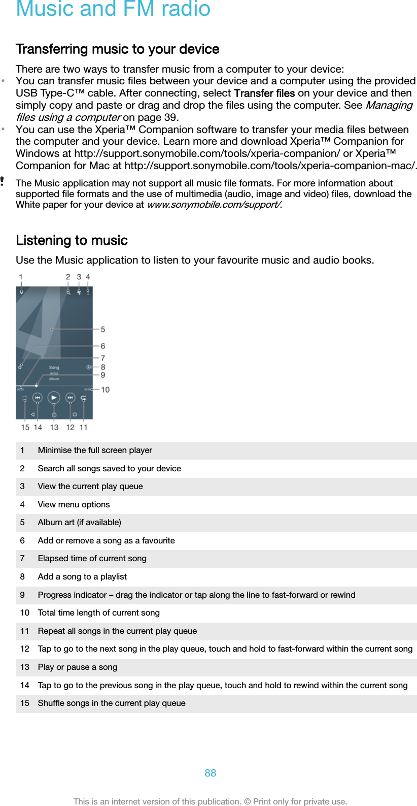 Music and FM radioTransferring music to your deviceThere are two ways to transfer music from a computer to your device:•You can transfer music ﬁles between your device and a computer using the providedUSB Type-C™ cable. After connecting, select Transfer files on your device and thensimply copy and paste or drag and drop the ﬁles using the computer. See Managingﬁles using a computer on page 39.•You can use the Xperia™ Companion software to transfer your media ﬁles betweenthe computer and your device. Learn more and download Xperia™ Companion forWindows at http://support.sonymobile.com/tools/xperia-companion/ or Xperia™Companion for Mac at http://support.sonymobile.com/tools/xperia-companion-mac/.The Music application may not support all music ﬁle formats. For more information aboutsupported ﬁle formats and the use of multimedia (audio, image and video) ﬁles, download theWhite paper for your device at www.sonymobile.com/support/.Listening to musicUse the Music application to listen to your favourite music and audio books.1 Minimise the full screen player2 Search all songs saved to your device3 View the current play queue4 View menu options5 Album art (if available)6 Add or remove a song as a favourite7 Elapsed time of current song8 Add a song to a playlist9 Progress indicator – drag the indicator or tap along the line to fast-forward or rewind10 Total time length of current song11 Repeat all songs in the current play queue12 Tap to go to the next song in the play queue, touch and hold to fast-forward within the current song13 Play or pause a song14 Tap to go to the previous song in the play queue, touch and hold to rewind within the current song15 Shufﬂe songs in the current play queue88This is an internet version of this publication. © Print only for private use.