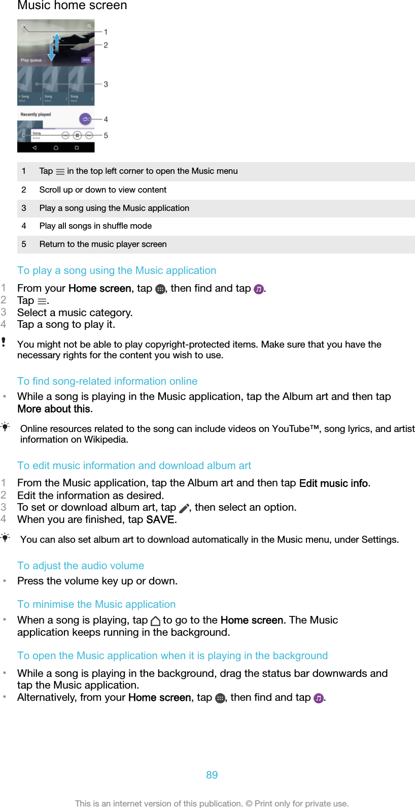 Music home screen1Tap   in the top left corner to open the Music menu2 Scroll up or down to view content3 Play a song using the Music application4 Play all songs in shufﬂe mode5 Return to the music player screenTo play a song using the Music application1From your Home screen, tap  , then ﬁnd and tap  .2Tap  .3Select a music category.4Tap a song to play it.You might not be able to play copyright-protected items. Make sure that you have thenecessary rights for the content you wish to use.To find song-related information online•While a song is playing in the Music application, tap the Album art and then tapMore about this.Online resources related to the song can include videos on YouTube™, song lyrics, and artistinformation on Wikipedia.To edit music information and download album art1From the Music application, tap the Album art and then tap Edit music info.2Edit the information as desired.3To set or download album art, tap  , then select an option.4When you are ﬁnished, tap SAVE.You can also set album art to download automatically in the Music menu, under Settings.To adjust the audio volume•Press the volume key up or down.To minimise the Music application•When a song is playing, tap   to go to the Home screen. The Musicapplication keeps running in the background.To open the Music application when it is playing in the background•While a song is playing in the background, drag the status bar downwards andtap the Music application.•Alternatively, from your Home screen, tap  , then ﬁnd and tap  .89This is an internet version of this publication. © Print only for private use.