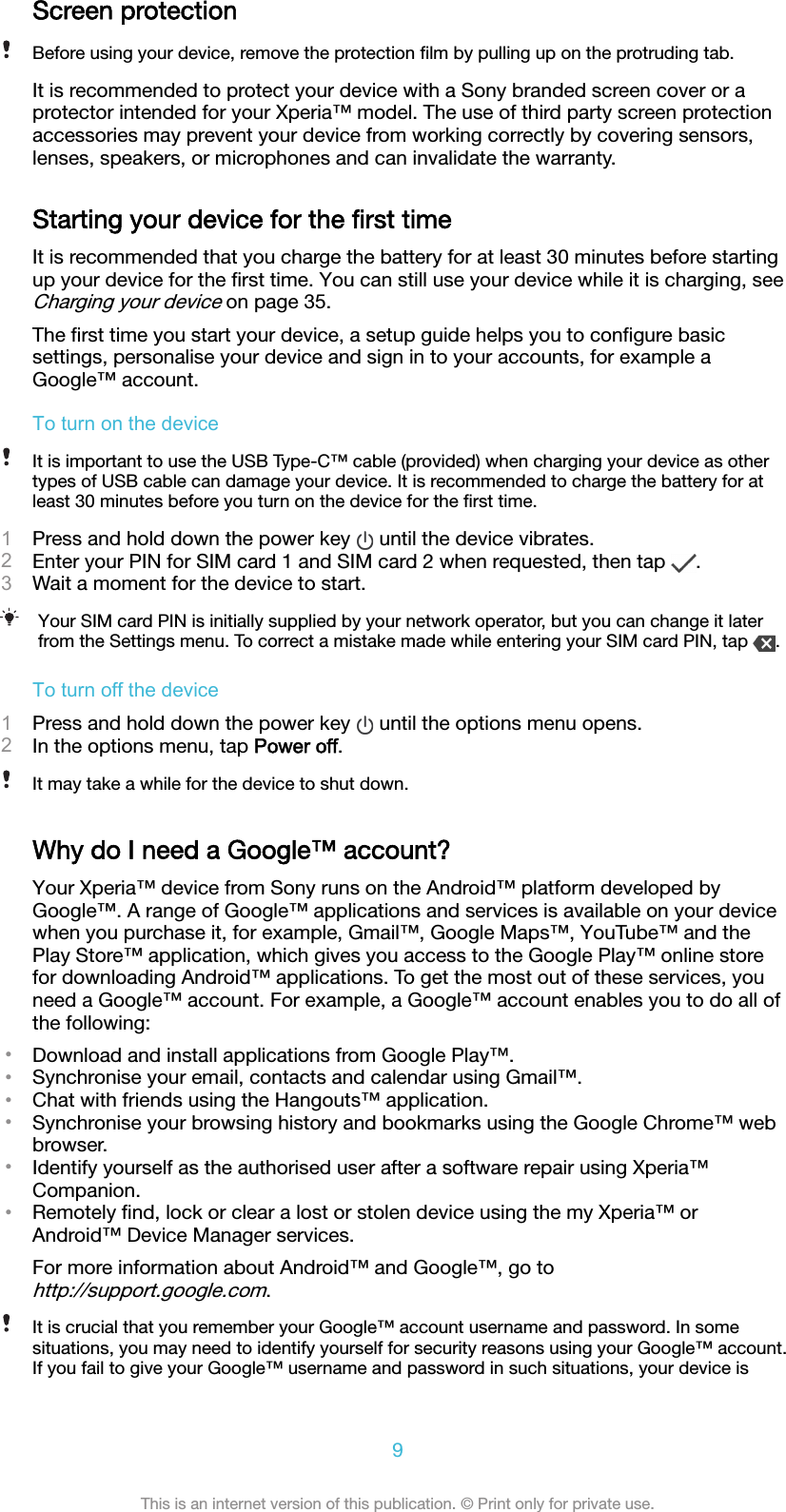 Screen protectionBefore using your device, remove the protection ﬁlm by pulling up on the protruding tab.It is recommended to protect your device with a Sony branded screen cover or aprotector intended for your Xperia™ model. The use of third party screen protectionaccessories may prevent your device from working correctly by covering sensors,lenses, speakers, or microphones and can invalidate the warranty.Starting your device for the ﬁrst timeIt is recommended that you charge the battery for at least 30 minutes before startingup your device for the ﬁrst time. You can still use your device while it is charging, seeCharging your device on page 35.The ﬁrst time you start your device, a setup guide helps you to conﬁgure basicsettings, personalise your device and sign in to your accounts, for example aGoogle™ account.To turn on the deviceIt is important to use the USB Type-C™ cable (provided) when charging your device as othertypes of USB cable can damage your device. It is recommended to charge the battery for atleast 30 minutes before you turn on the device for the ﬁrst time.1Press and hold down the power key   until the device vibrates.2Enter your PIN for SIM card 1 and SIM card 2 when requested, then tap  .3Wait a moment for the device to start.Your SIM card PIN is initially supplied by your network operator, but you can change it laterfrom the Settings menu. To correct a mistake made while entering your SIM card PIN, tap  .To turn off the device1Press and hold down the power key   until the options menu opens.2In the options menu, tap Power off.It may take a while for the device to shut down.Why do I need a Google™ account?Your Xperia™ device from Sony runs on the Android™ platform developed byGoogle™. A range of Google™ applications and services is available on your devicewhen you purchase it, for example, Gmail™, Google Maps™, YouTube™ and thePlay Store™ application, which gives you access to the Google Play™ online storefor downloading Android™ applications. To get the most out of these services, youneed a Google™ account. For example, a Google™ account enables you to do all ofthe following:•Download and install applications from Google Play™.•Synchronise your email, contacts and calendar using Gmail™.•Chat with friends using the Hangouts™ application.•Synchronise your browsing history and bookmarks using the Google Chrome™ webbrowser.•Identify yourself as the authorised user after a software repair using Xperia™Companion.•Remotely ﬁnd, lock or clear a lost or stolen device using the my Xperia™ orAndroid™ Device Manager services.For more information about Android™ and Google™, go tohttp://support.google.com.It is crucial that you remember your Google™ account username and password. In somesituations, you may need to identify yourself for security reasons using your Google™ account.If you fail to give your Google™ username and password in such situations, your device is9This is an internet version of this publication. © Print only for private use.