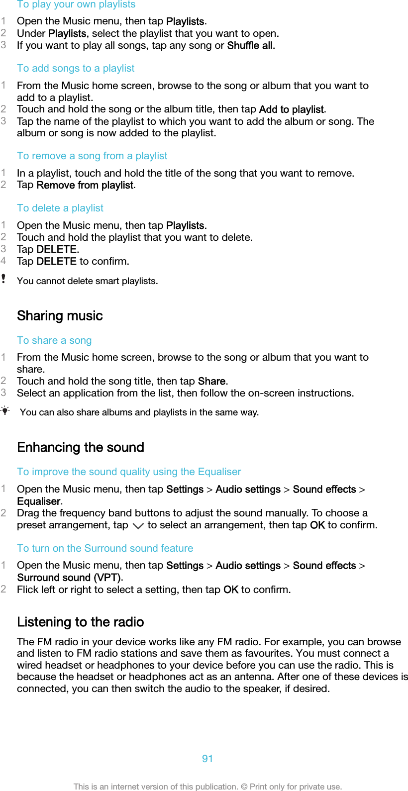 To play your own playlists1Open the Music menu, then tap Playlists.2Under Playlists, select the playlist that you want to open.3If you want to play all songs, tap any song or Shuffle all.To add songs to a playlist1From the Music home screen, browse to the song or album that you want toadd to a playlist.2Touch and hold the song or the album title, then tap Add to playlist.3Tap the name of the playlist to which you want to add the album or song. Thealbum or song is now added to the playlist.To remove a song from a playlist1In a playlist, touch and hold the title of the song that you want to remove.2Tap Remove from playlist.To delete a playlist1Open the Music menu, then tap Playlists.2Touch and hold the playlist that you want to delete.3Tap DELETE.4Tap DELETE to conﬁrm.You cannot delete smart playlists.Sharing musicTo share a song1From the Music home screen, browse to the song or album that you want toshare.2Touch and hold the song title, then tap Share.3Select an application from the list, then follow the on-screen instructions.You can also share albums and playlists in the same way.Enhancing the soundTo improve the sound quality using the Equaliser1Open the Music menu, then tap Settings &gt; Audio settings &gt; Sound effects &gt;Equaliser.2Drag the frequency band buttons to adjust the sound manually. To choose apreset arrangement, tap   to select an arrangement, then tap OK to conﬁrm.To turn on the Surround sound feature1Open the Music menu, then tap Settings &gt; Audio settings &gt; Sound effects &gt;Surround sound (VPT).2Flick left or right to select a setting, then tap OK to conﬁrm.Listening to the radioThe FM radio in your device works like any FM radio. For example, you can browseand listen to FM radio stations and save them as favourites. You must connect awired headset or headphones to your device before you can use the radio. This isbecause the headset or headphones act as an antenna. After one of these devices isconnected, you can then switch the audio to the speaker, if desired.91This is an internet version of this publication. © Print only for private use.