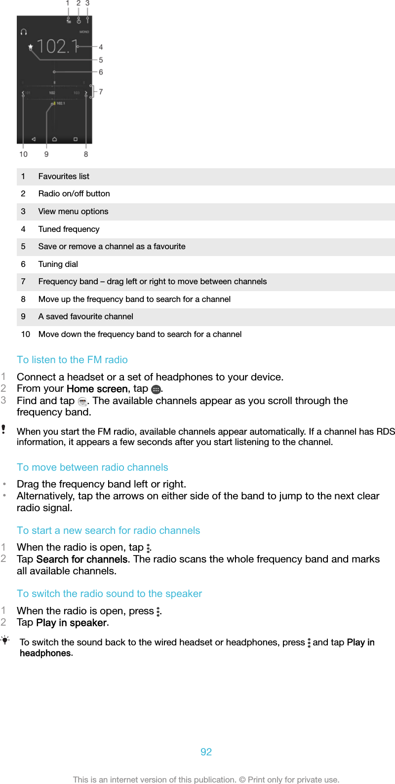 1 Favourites list2 Radio on/off button3 View menu options4 Tuned frequency5 Save or remove a channel as a favourite6 Tuning dial7 Frequency band – drag left or right to move between channels8 Move up the frequency band to search for a channel9 A saved favourite channel10 Move down the frequency band to search for a channelTo listen to the FM radio1Connect a headset or a set of headphones to your device.2From your Home screen, tap  .3Find and tap  . The available channels appear as you scroll through thefrequency band.When you start the FM radio, available channels appear automatically. If a channel has RDSinformation, it appears a few seconds after you start listening to the channel.To move between radio channels•Drag the frequency band left or right.•Alternatively, tap the arrows on either side of the band to jump to the next clearradio signal.To start a new search for radio channels1When the radio is open, tap  .2Tap Search for channels. The radio scans the whole frequency band and marksall available channels.To switch the radio sound to the speaker1When the radio is open, press  .2Tap Play in speaker.To switch the sound back to the wired headset or headphones, press   and tap Play inheadphones.92This is an internet version of this publication. © Print only for private use.