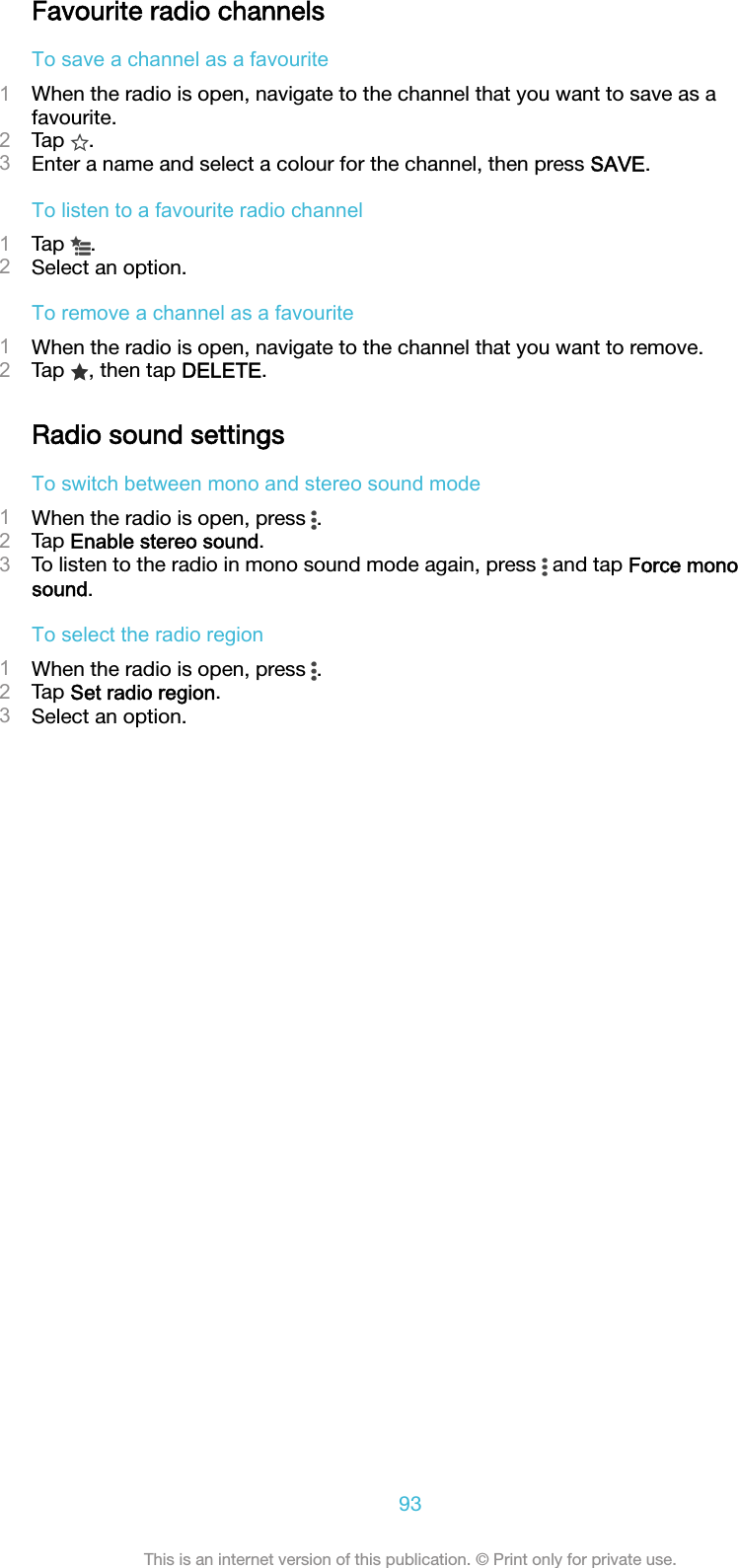 Favourite radio channelsTo save a channel as a favourite1When the radio is open, navigate to the channel that you want to save as afavourite.2Tap  .3Enter a name and select a colour for the channel, then press SAVE.To listen to a favourite radio channel1Tap  .2Select an option.To remove a channel as a favourite1When the radio is open, navigate to the channel that you want to remove.2Tap  , then tap DELETE.Radio sound settingsTo switch between mono and stereo sound mode1When the radio is open, press  .2Tap Enable stereo sound.3To listen to the radio in mono sound mode again, press   and tap Force monosound.To select the radio region1When the radio is open, press  .2Tap Set radio region.3Select an option.93This is an internet version of this publication. © Print only for private use.